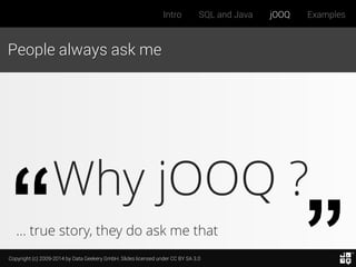 Copyright (c) 2009-2014 by Data Geekery GmbH. Slides licensed under CC BY SA 3.0
Intro SQL and Java jOOQ Examples
People always ask me
Why jOOQ ?
… true story, they do ask me that
 