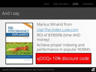 Copyright (c) 2009-2014 by Data Geekery GmbH. Slides licensed under CC BY SA 3.0
Intro SQL and Java jOOQ Examples
«jOOQ» 10% discount code
And I say
Markus Winand from
Use-The-Index-Luke.com
ROI of 83’800% (time AND
money)
Achieve proper indexing and
performance in popular RDBMS
 