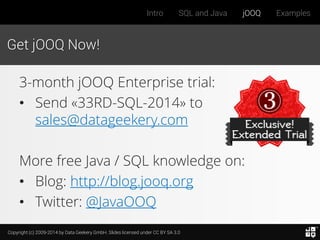 Copyright (c) 2009-2014 by Data Geekery GmbH. Slides licensed under CC BY SA 3.0
Intro SQL and Java jOOQ Examples
Get jOOQ Now!
3-month jOOQ Enterprise trial:
• Send «33RD-SQL-2014» to
sales@datageekery.com
More free Java / SQL knowledge on:
• Blog: http://blog.jooq.org
• Twitter: @JavaOOQ
 