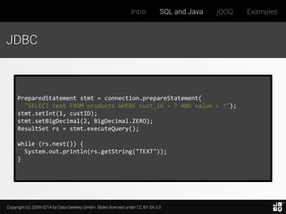 Copyright (c) 2009-2014 by Data Geekery GmbH. Slides licensed under CC BY SA 3.0
Intro SQL and Java jOOQ Examples
JDBC
PreparedStatement stmt = connection.prepareStatement(
"SELECT text FROM products WHERE cust_id = ? AND value < ?");
stmt.setInt(1, custID);
stmt.setBigDecimal(2, BigDecimal.ZERO);
ResultSet rs = stmt.executeQuery();
while (rs.next()) {
System.out.println(rs.getString("TEXT"));
}
 