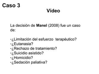 Vídeo 
Caso 3 
La decisión de Manel (2008) fue un caso 
de: 
-¿Limitación del esfuerzo terapéutico? 
-¿Eutanasia? 
-¿Rechazo de tratamiento? 
-¿Suicidio asistido? 
-¿Homicidio? 
-¿Sedación paliativa? 
 