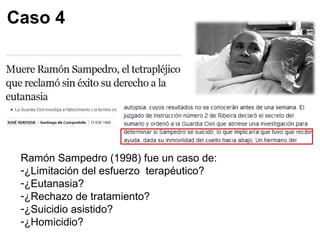 Caso 4 
Ramón Sampedro (1998) fue un caso de: 
-¿Limitación del esfuerzo terapéutico? 
-¿Eutanasia? 
-¿Rechazo de tratamiento? 
-¿Suicidio asistido? 
-¿Homicidio? 
 
