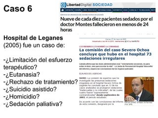 Caso 6 
Hospital de Leganes 
(2005) fue un caso de: 
-¿Limitación del esfuerzo 
terapéutico? 
-¿Eutanasia? 
-¿Rechazo de tratamiento? 
-¿Suicidio asistido? 
-¿Homicidio? 
-¿Sedación paliativa? 
 