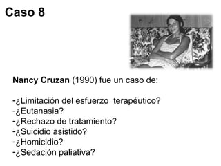 Caso 8 
Nancy Cruzan (1990) fue un caso de: 
-¿Limitación del esfuerzo terapéutico? 
-¿Eutanasia? 
-¿Rechazo de tratamiento? 
-¿Suicidio asistido? 
-¿Homicidio? 
-¿Sedación paliativa? 
 