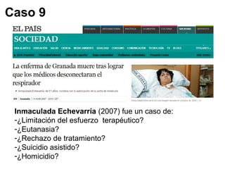 Caso 9 
Inmaculada Echevarría (2007) fue un caso de: 
-¿Limitación del esfuerzo terapéutico? 
-¿Eutanasia? 
-¿Rechazo de tratamiento? 
-¿Suicidio asistido? 
-¿Homicidio? 
 
