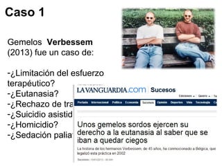 Caso 1 
Gemelos Verbessem 
(2013) fue un caso de: 
-¿Limitación del esfuerzo 
terapéutico? 
-¿Eutanasia? 
-¿Rechazo de tratamiento? 
-¿Suicidio asistido? 
-¿Homicidio? 
-¿Sedación paliativa? 
 