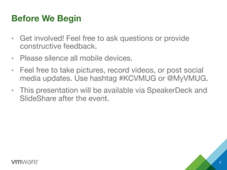 Before We Begin
•  Get involved! Feel free to ask questions or provide
constructive feedback.
•  Please silence all mobile devices.
•  Feel free to take pictures, record videos, or post social
media updates. Use hashtag #KCVMUG or @MyVMUG.
•  This presentation will be available via SpeakerDeck and
SlideShare after the event.
2
 