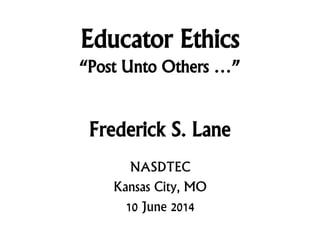 Educator Ethics
“Post Unto Others …”
Frederick S. Lane
NASDTEC
Kansas City, MO
10 June 2014
 