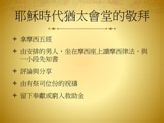 耶穌時代猶太會堂的敬拜
 拿摩西五經
 由安排的男人，坐在摩西座上讀摩西律法，與
一小段先知書
 評論與分享
 由有祭司位份的祝禱
 留下奉獻或窮人救助金
 
