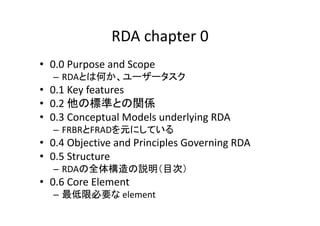 RDA chapter 0
• 0.0 Purpose and Scope
– RDAとは何か、ユーザータスク
• 0.1 Key features
• 0.2 他の標準との関係
• 0.3 Conceptual Models underlyi...