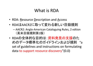 What is RDA
• RDA: Resource Description and Access
• RDAはAACR2に取って変わる新しい目録規則
– AACR2: Anglo‐American Cataloguing Rules, 2 ...
