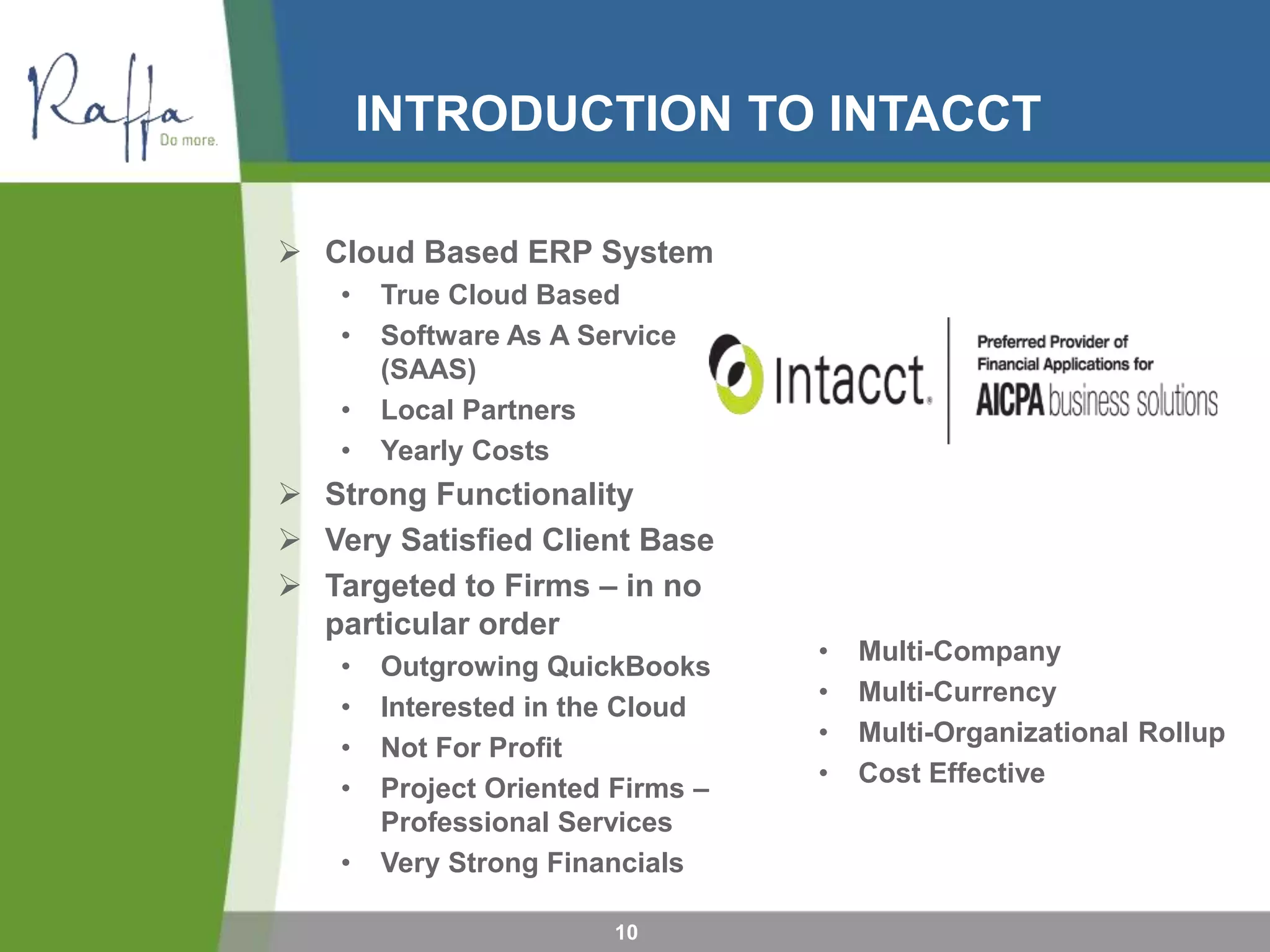 INTRODUCTION TO INTACCT
10
 Cloud Based ERP System
• True Cloud Based
• Software As A Service
(SAAS)
• Local Partners
• Yearly Costs
 Strong Functionality
 Very Satisfied Client Base
 Targeted to Firms – in no
particular order
• Outgrowing QuickBooks
• Interested in the Cloud
• Not For Profit
• Project Oriented Firms –
Professional Services
• Very Strong Financials
• Multi-Company
• Multi-Currency
• Multi-Organizational Rollup
• Cost Effective
 
