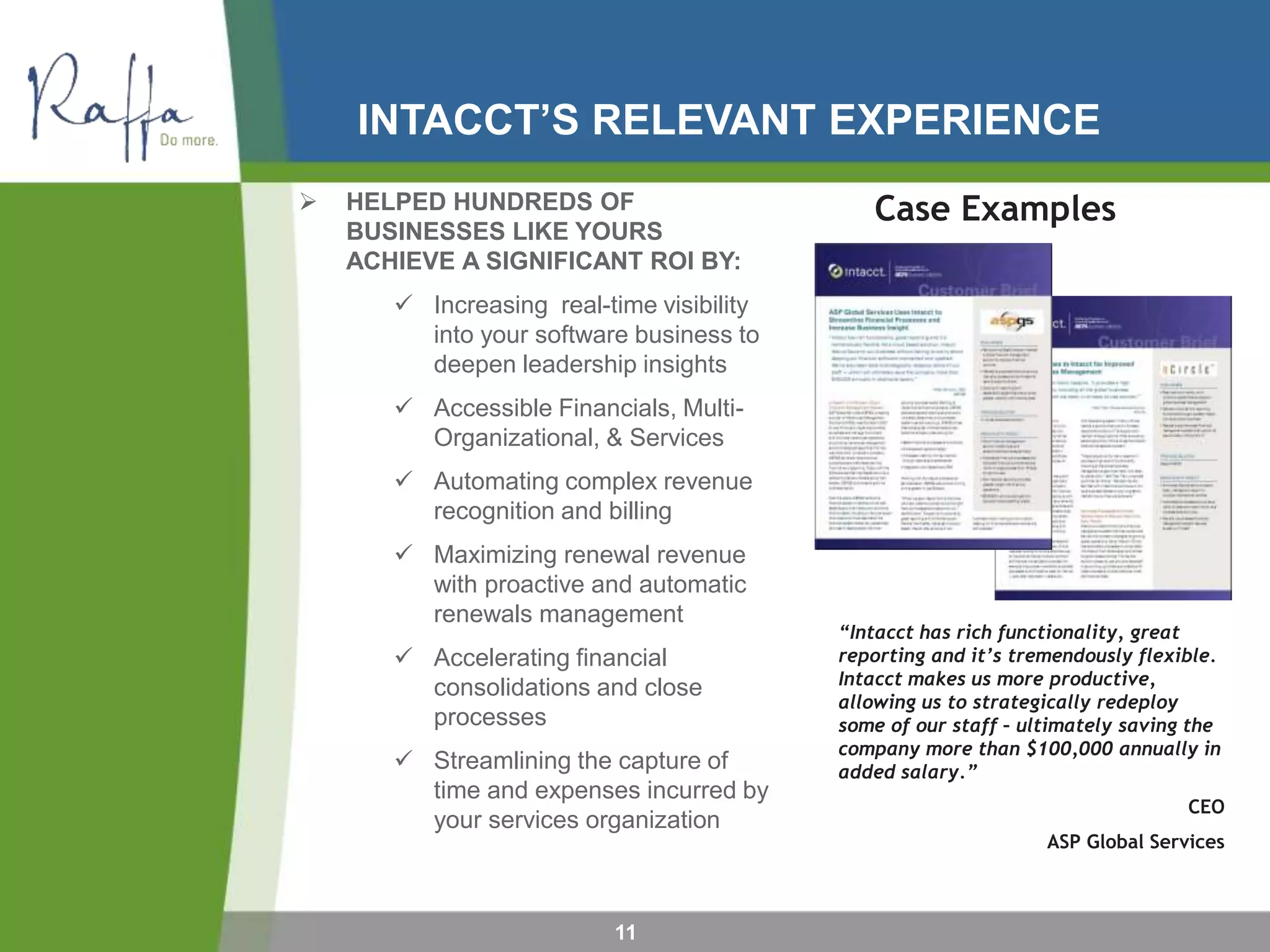 INTACCT’S RELEVANT EXPERIENCE
11
 HELPED HUNDREDS OF
BUSINESSES LIKE YOURS
ACHIEVE A SIGNIFICANT ROI BY:
 Increasing real-time visibility
into your software business to
deepen leadership insights
 Accessible Financials, Multi-
Organizational, & Services
 Automating complex revenue
recognition and billing
 Maximizing renewal revenue
with proactive and automatic
renewals management
 Accelerating financial
consolidations and close
processes
 Streamlining the capture of
time and expenses incurred by
your services organization
Case Examples
“Intacct has rich functionality, great
reporting and it’s tremendously flexible.
Intacct makes us more productive,
allowing us to strategically redeploy
some of our staff – ultimately saving the
company more than $100,000 annually in
added salary.”
CEO
ASP Global Services
 