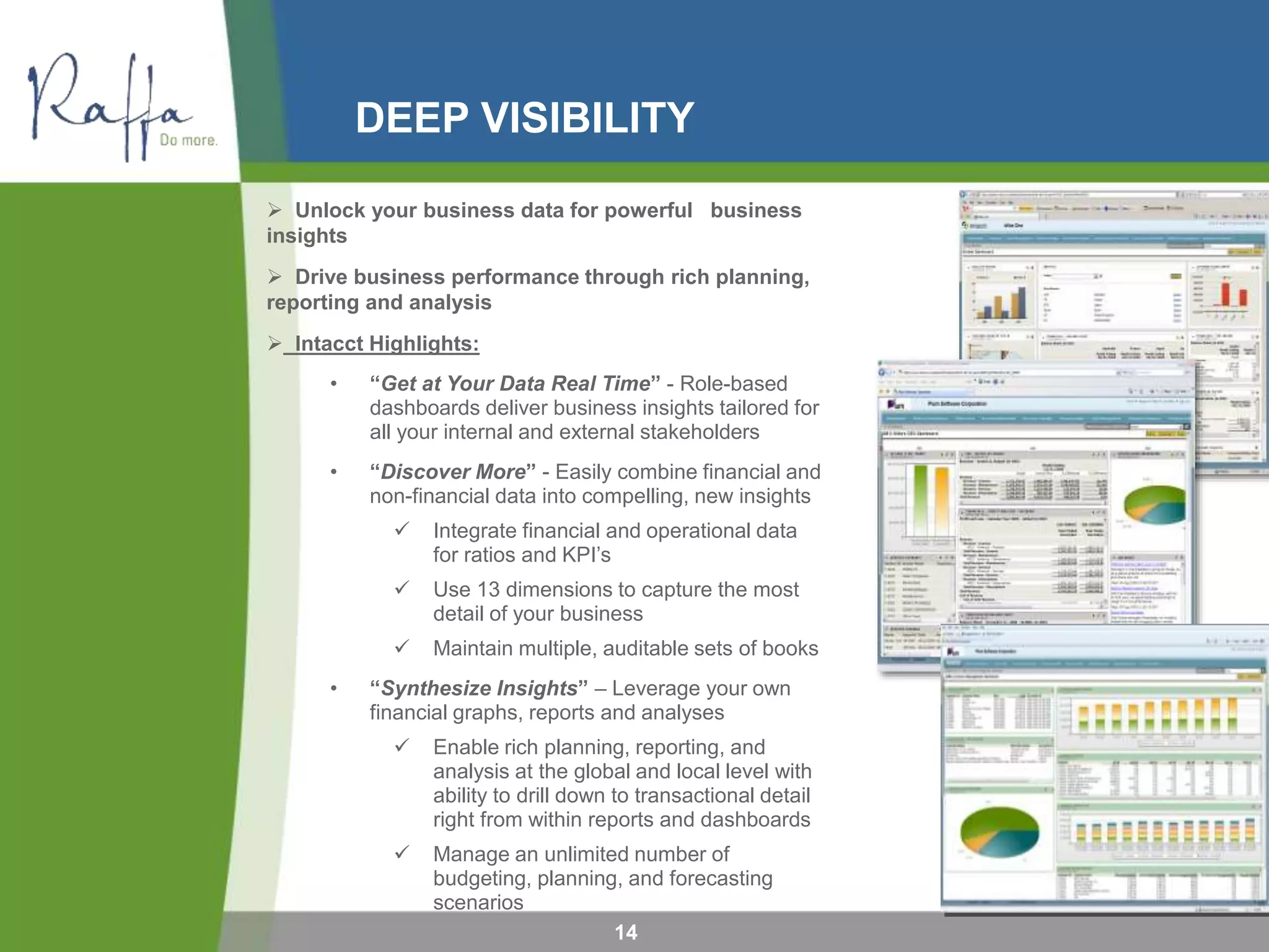 DEEP VISIBILITY
14
 Unlock your business data for powerful business
insights
 Drive business performance through rich planning,
reporting and analysis
 Intacct Highlights:
• “Get at Your Data Real Time” - Role-based
dashboards deliver business insights tailored for
all your internal and external stakeholders
• “Discover More” - Easily combine financial and
non-financial data into compelling, new insights
 Integrate financial and operational data
for ratios and KPI’s
 Use 13 dimensions to capture the most
detail of your business
 Maintain multiple, auditable sets of books
• “Synthesize Insights” – Leverage your own
financial graphs, reports and analyses
 Enable rich planning, reporting, and
analysis at the global and local level with
ability to drill down to transactional detail
right from within reports and dashboards
 Manage an unlimited number of
budgeting, planning, and forecasting
scenarios
 