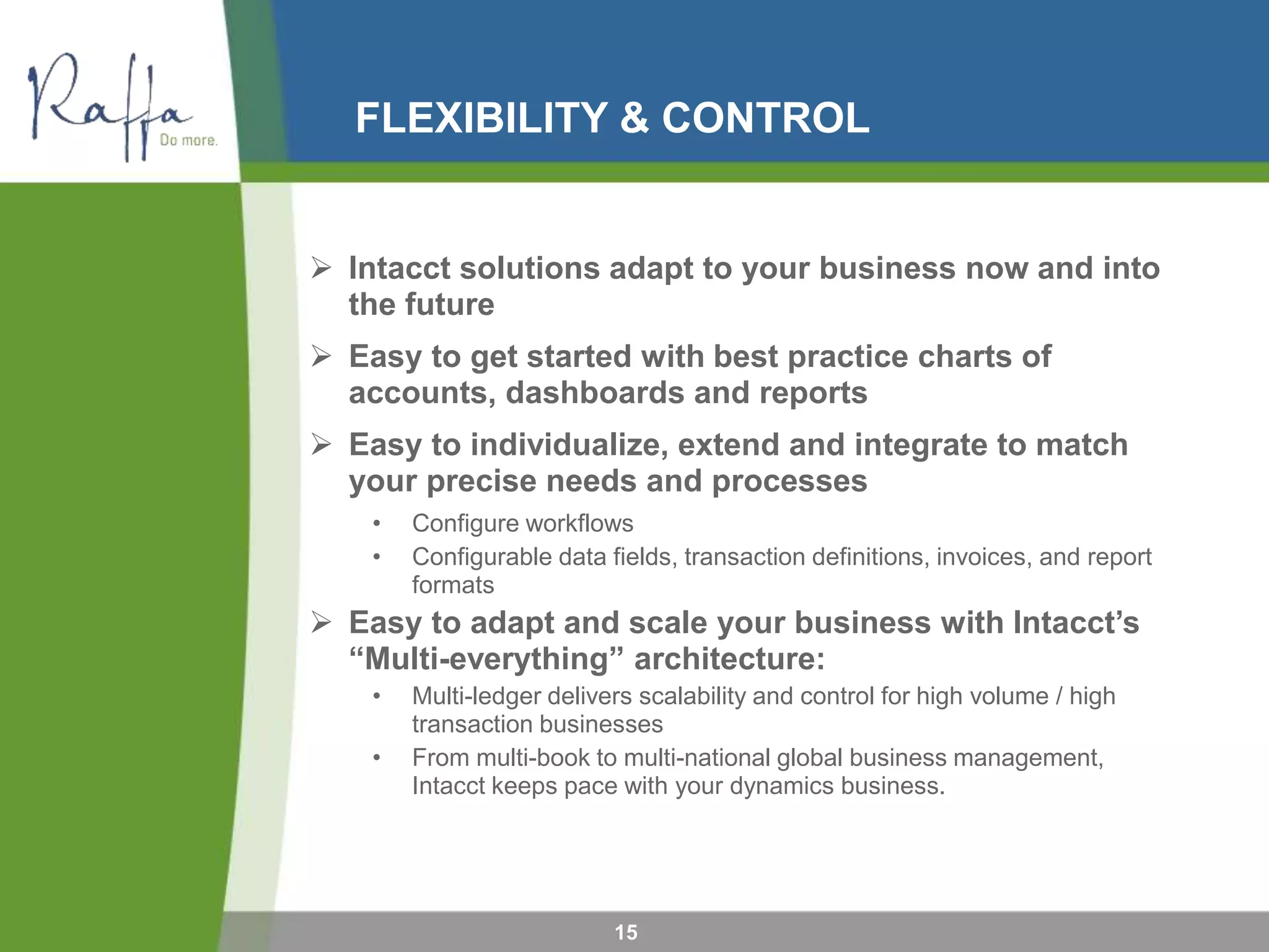 FLEXIBILITY & CONTROL
15
 Intacct solutions adapt to your business now and into
the future
 Easy to get started with best practice charts of
accounts, dashboards and reports
 Easy to individualize, extend and integrate to match
your precise needs and processes
• Configure workflows
• Configurable data fields, transaction definitions, invoices, and report
formats
 Easy to adapt and scale your business with Intacct’s
“Multi-everything” architecture:
• Multi-ledger delivers scalability and control for high volume / high
transaction businesses
• From multi-book to multi-national global business management,
Intacct keeps pace with your dynamics business.
 