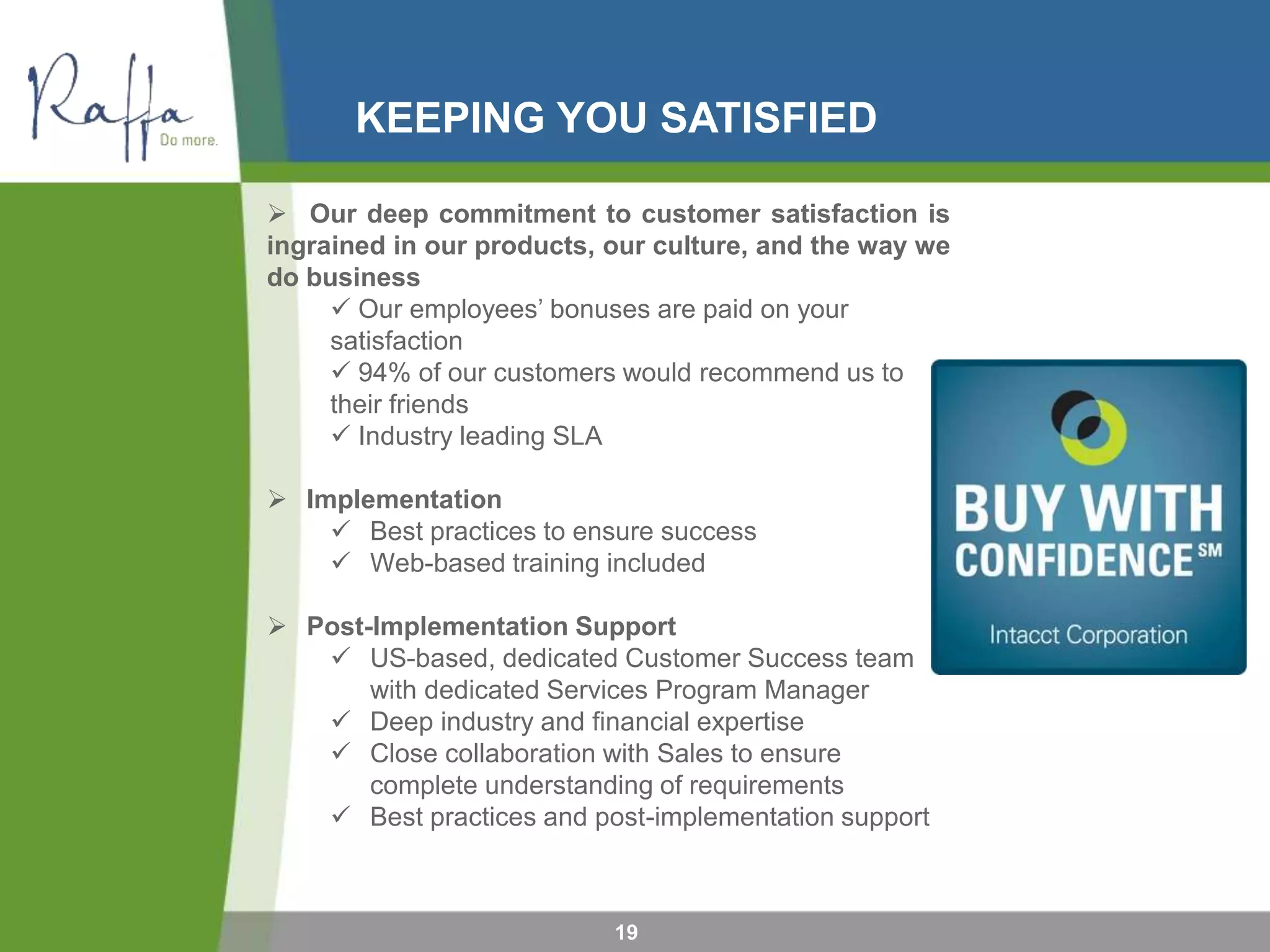 KEEPING YOU SATISFIED
19
 Our deep commitment to customer satisfaction is
ingrained in our products, our culture, and the way we
do business
 Our employees’ bonuses are paid on your
satisfaction
 94% of our customers would recommend us to
their friends
 Industry leading SLA
 Implementation
 Best practices to ensure success
 Web-based training included
 Post-Implementation Support
 US-based, dedicated Customer Success team
with dedicated Services Program Manager
 Deep industry and financial expertise
 Close collaboration with Sales to ensure
complete understanding of requirements
 Best practices and post-implementation support
 