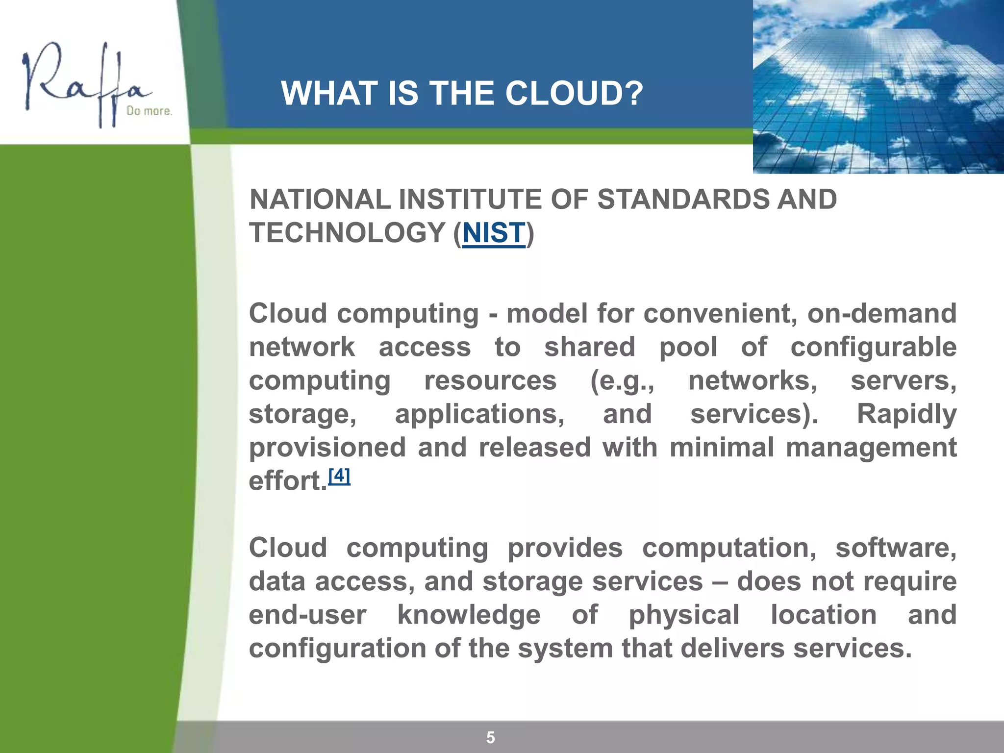 WHAT IS THE CLOUD?
5
NATIONAL INSTITUTE OF STANDARDS AND
TECHNOLOGY (NIST)
Cloud computing - model for convenient, on-demand
network access to shared pool of configurable
computing resources (e.g., networks, servers,
storage, applications, and services). Rapidly
provisioned and released with minimal management
effort.[4]
Cloud computing provides computation, software,
data access, and storage services – does not require
end-user knowledge of physical location and
configuration of the system that delivers services.
 