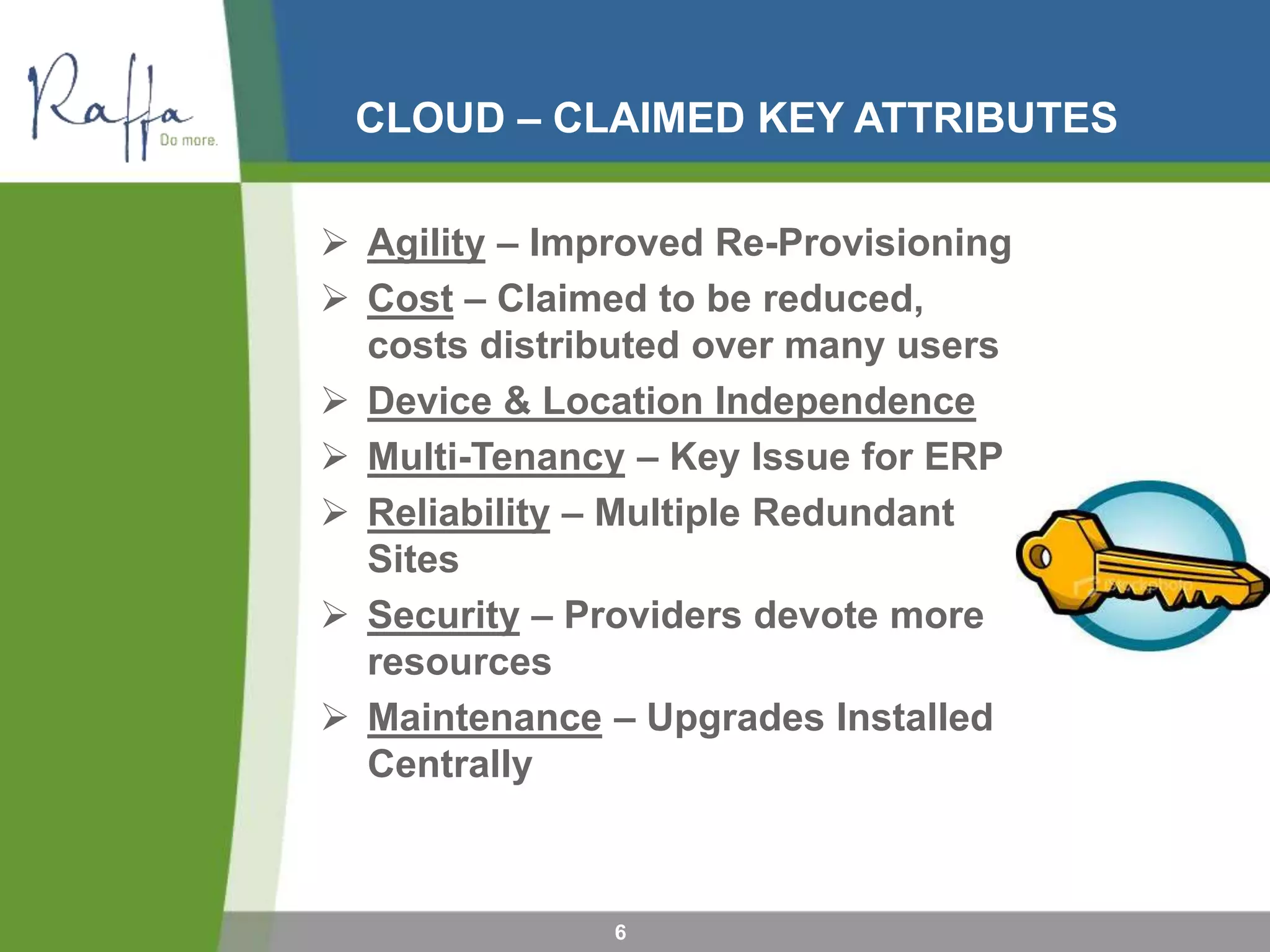 CLOUD – CLAIMED KEY ATTRIBUTES
6
 Agility – Improved Re-Provisioning
 Cost – Claimed to be reduced,
costs distributed over many users
 Device & Location Independence
 Multi-Tenancy – Key Issue for ERP
 Reliability – Multiple Redundant
Sites
 Security – Providers devote more
resources
 Maintenance – Upgrades Installed
Centrally
 