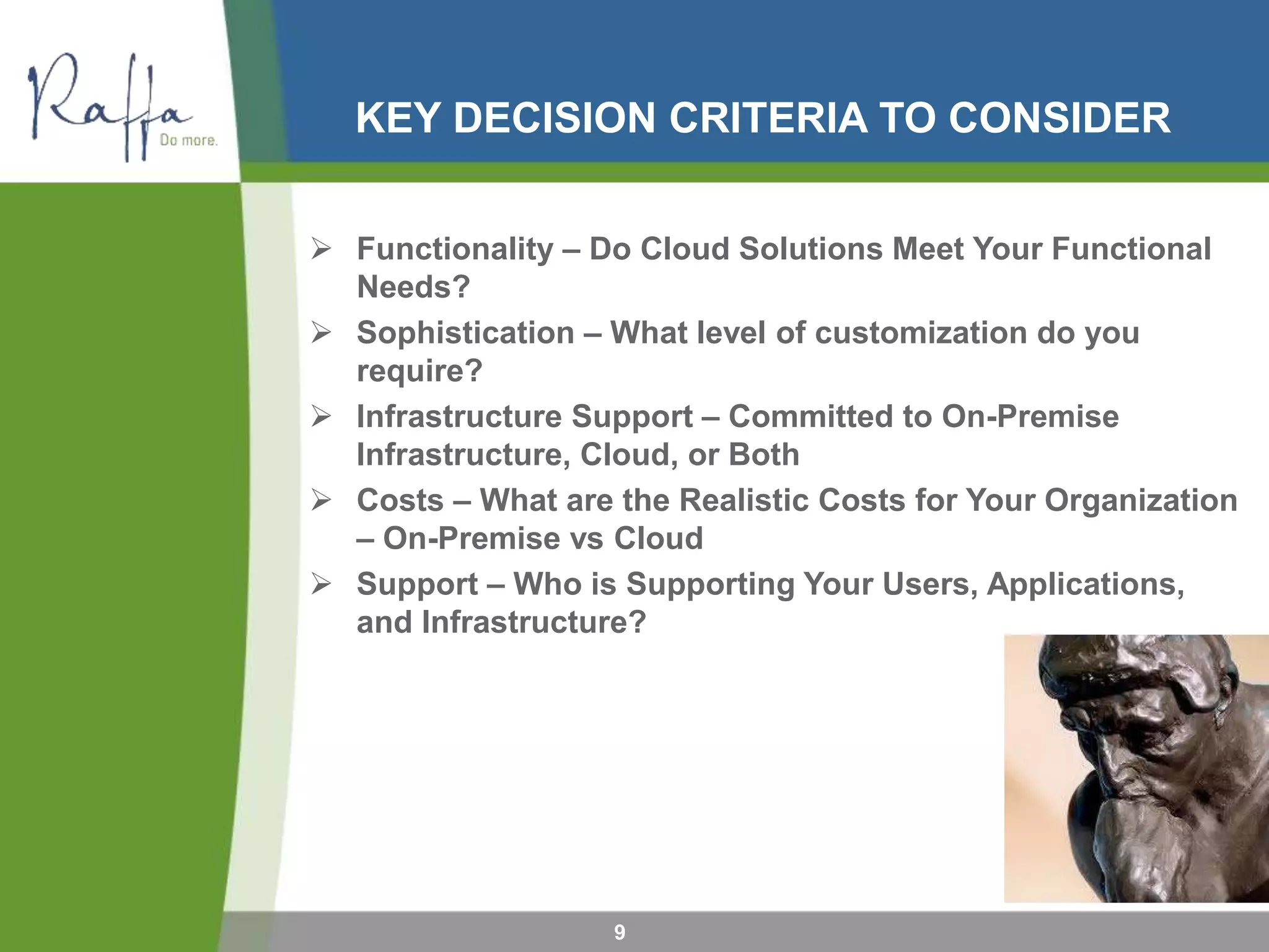 KEY DECISION CRITERIA TO CONSIDER
9
 Functionality – Do Cloud Solutions Meet Your Functional
Needs?
 Sophistication – What level of customization do you
require?
 Infrastructure Support – Committed to On-Premise
Infrastructure, Cloud, or Both
 Costs – What are the Realistic Costs for Your Organization
– On-Premise vs Cloud
 Support – Who is Supporting Your Users, Applications,
and Infrastructure?
 