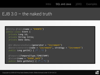 Copyright (c) 2009-2014 by Data Geekery GmbH. Slides licensed under CC BY SA 3.0
Intro SQL and Java jOOQ Examples
EJB 3.0 – the naked truth
@Entity @Table(name = "EVENTS")
public class Event {
private Long id;
private String title;
private Date date;
@Id @GeneratedValue(generator = "increment")
@GenericGenerator(name = "increment", strategy = "increment")
public Long getId() { /* … */ }
@Temporal(TemporalType.TIMESTAMP)
@Column(name = "EVENT_DATE")
public Date getDate() { /* … */ }
 