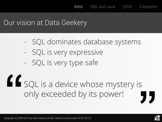Copyright (c) 2009-2014 by Data Geekery GmbH. Slides licensed under CC BY SA 3.0
Intro SQL and Java jOOQ Examples
Our vision at Data Geekery
- SQL dominates database systems
- SQL is very expressive
- SQL is very type safe
SQL is a device whose mystery is
only exceeded by its power!
 