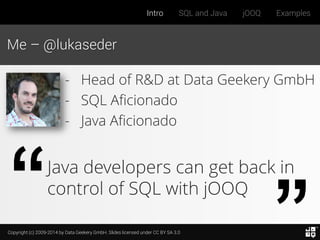 Copyright (c) 2009-2014 by Data Geekery GmbH. Slides licensed under CC BY SA 3.0
Intro SQL and Java jOOQ Examples
Me – @lukaseder
Java developers can get back in
control of SQL with jOOQ
- Head of R&D at Data Geekery GmbH
- SQL Aficionado
- Java Aficionado
 