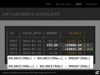 Copyright (c) 2009-2014 by Data Geekery GmbH. Slides licensed under CC BY SA 3.0
Intro SQL and Java jOOQ Examples
Let’s calculate a running total
| ID | VALUE_DATE | AMOUNT | BALANCE |
|------|------------|--------|------------|
| 9997 | 2014-03-18 | 99.17 | 19985.81 |
| 9981 | 2014-03-16 | +71.44 =19886.64 | n
| 9979 | 2014-03-16 | -94.60 | +19815.20 | n+1
| 9977 | 2014-03-16 | -6.96 | 19909.80 |
| 9971 | 2014-03-15 | -65.95 | 19916.76 |BALANCE(ROWn) = BALANCE(ROWn+1) + AMOUNT(ROWn)
BALANCE(ROWn+1) = BALANCE(ROWn) – AMOUNT(ROWn)
 