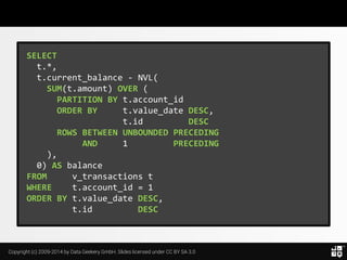 Copyright (c) 2009-2014 by Data Geekery GmbH. Slides licensed under CC BY SA 3.0
SELECT
t.*,
t.current_balance - NVL(
SUM(t.amount) OVER (
PARTITION BY t.account_id
ORDER BY t.value_date DESC,
t.id DESC
ROWS BETWEEN UNBOUNDED PRECEDING
AND 1 PRECEDING
),
0) AS balance
FROM v_transactions t
WHERE t.account_id = 1
ORDER BY t.value_date DESC,
t.id DESC
 