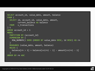 Copyright (c) 2009-2014 by Data Geekery GmbH. Slides licensed under CC BY SA 3.0
SELECT account_id, value_date, amount, balance
FROM (
SELECT id, account_id, value_date, amount,
current_balance AS balance
FROM v_transactions
) t
WHERE account_id = 1
MODEL
PARTITION BY (account_id)
DIMENSION BY (
ROW_NUMBER() OVER (ORDER BY value_date DESC, id DESC) AS rn
)
MEASURES (value_date, amount, balance)
RULES (
balance[rn > 1] = balance[cv(rn) - 1] - amount[cv(rn) - 1]
)
ORDER BY rn ASC
 