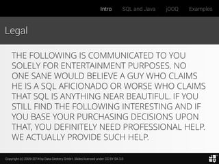 Copyright (c) 2009-2014 by Data Geekery GmbH. Slides licensed under CC BY SA 3.0
Intro SQL and Java jOOQ Examples
Legal
THE FOLLOWING IS COMMUNICATED TO YOU
SOLELY FOR ENTERTAINMENT PURPOSES. NO
ONE SANE WOULD BELIEVE A GUY WHO CLAIMS
HE IS A SQL AFICIONADO OR WORSE WHO CLAIMS
THAT SQL IS ANYTHING NEAR BEAUTIFUL. IF YOU
STILL FIND THE FOLLOWING INTERESTING AND IF
YOU BASE YOUR PURCHASING DECISIONS UPON
THAT, YOU DEFINITELY NEED PROFESSIONAL HELP.
WE ACTUALLY PROVIDE SUCH HELP.
 
