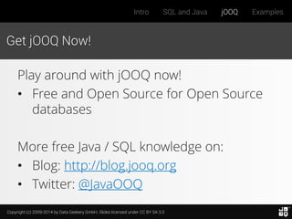 Copyright (c) 2009-2014 by Data Geekery GmbH. Slides licensed under CC BY SA 3.0
Intro SQL and Java jOOQ Examples
Get jOOQ Now!
Play around with jOOQ now!
• Free and Open Source for Open Source
databases
More free Java / SQL knowledge on:
• Blog: http://blog.jooq.org
• Twitter: @JavaOOQ
 