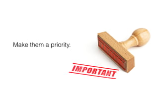 Make them a priority.
 