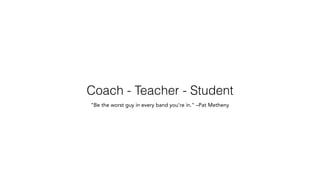 Coach - Teacher - Student
"Be the worst guy in every band you're in." –Pat Metheny
 