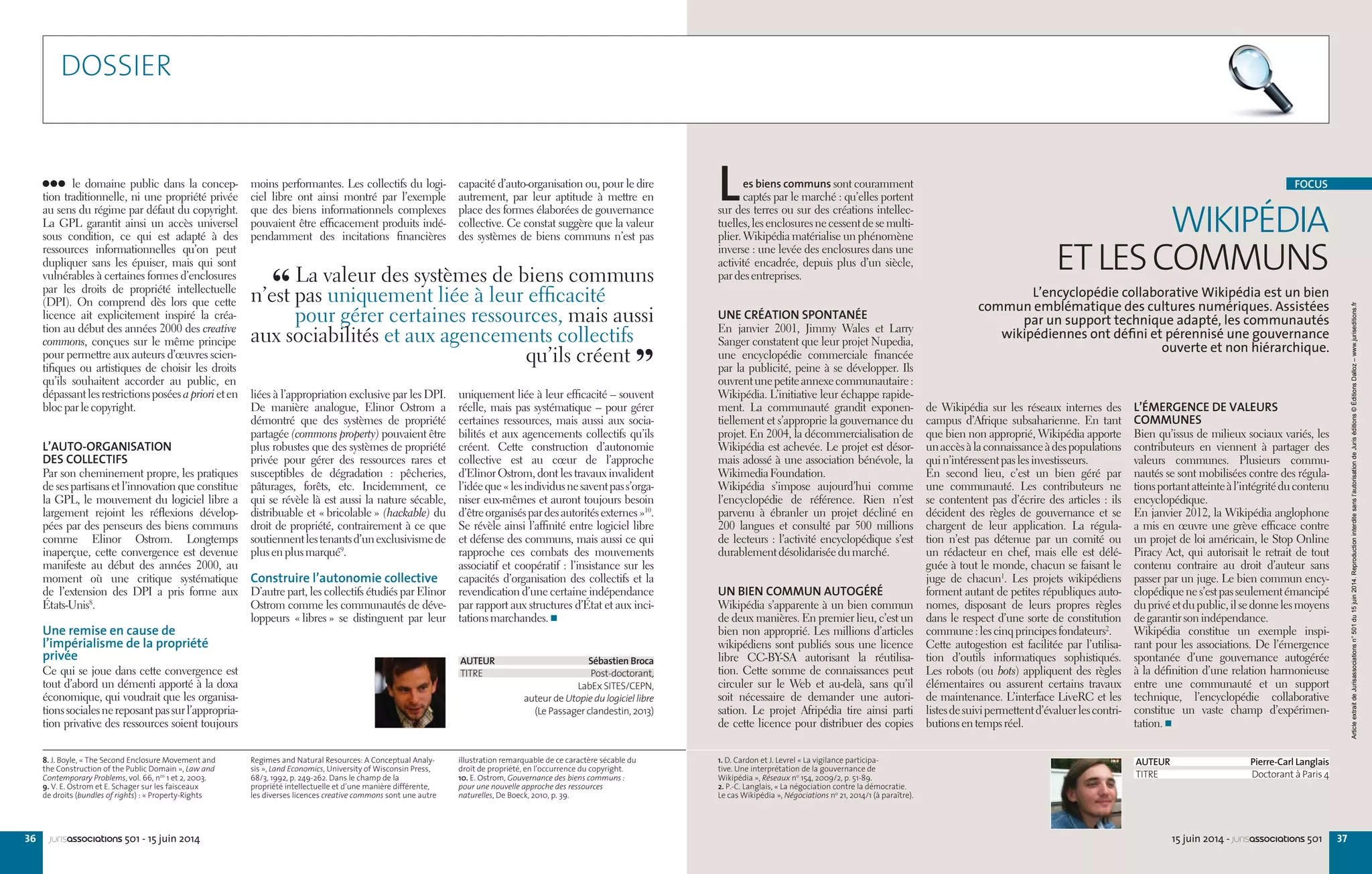 3736 15 juin 2014 - jurisassociations 501jurisassociations 501 - 15 juin 2014
8. J. Boyle, « The Second Enclosure Movement and
the Construction of the Public Domain », Law and
Contemporary Problems, vol. 66, nos
1 et 2, 2003.
9. V. E. Ostrom et E. Schager sur les faisceaux
de droits (bundles of rights) : « Property-Rights
Regimes and Natural Resources: A Conceptual Analy-
sis », Land Economics, University of Wisconsin Press,
68/3, 1992, p. 249-262. Dans le champ de la
propriété intellectuelle et d’une manière différente,
les diverses licences creative commons sont une autre
illustration remarquable de ce caractère sécable du
droit de propriété, en l’occurrence du copyright.
10. E. Ostrom, Gouvernance des biens communs :
pour une nouvelle approche des ressources
naturelles, De Boeck, 2010, p. 39.
capacité d’auto-organisation ou, pour le dire
autrement, par leur aptitude à mettre en
place des formes élaborées de gouvernance
collective. Ce constat suggère que la valeur
des systèmes de biens communs n’est pas
uniquement liée à leur efficacité – souvent
réelle, mais pas systématique – pour gérer
certaines ressources, mais aussi aux socia-
bilités et aux agencements collectifs qu’ils
créent. Cette construction d’autonomie
collective est au cœur de l’approche
d’Elinor Ostrom, dont les travaux invalident
l’idéeque« lesindividusnesaventpass’orga-
niser eux-mêmes et auront toujours besoin
d’êtreorganiséspardesautoritésexternes »10
.
Se révèle ainsi l’affinité entre logiciel libre
et défense des communs, mais aussi ce qui
rapproche ces combats des mouvements
associatif et coopératif : l’insistance sur les
capacités d’organisation des collectifs et la
revendication d’une certaine indépendance
par rapport aux structures d’État et aux inci-
tationsmarchandes.
moins performantes. Les collectifs du logi-
ciel libre ont ainsi montré par l’exemple
que des biens informationnels complexes
pouvaient être efficacement produits indé-
pendamment des incitations financières
liées à l’appropriation exclusive par les DPI.
De manière analogue, Elinor Ostrom a
démontré que des systèmes de propriété
partagée (commons property) pouvaient être
plus robustes que des systèmes de propriété
privée pour gérer des ressources rares et
susceptibles de dégradation  : pêcheries,
pâturages, forêts, etc. Incidemment, ce
qui se révèle là est aussi la nature sécable,
distribuable et « bricolable » (hackable) du
droit de propriété, contrairement à ce que
soutiennentlestenantsd’unexclusivismede
plusenplusmarqué9
.
Construire l’autonomie collective
D’autre part, les collectifs étudiés par Elinor
Ostrom comme les communautés de déve-
loppeurs « libres » se distinguent par leur
le domaine public dans la concep-
tion traditionnelle, ni une propriété privée
au sens du régime par défaut du copyright.
La GPL garantit ainsi un accès universel
sous condition, ce qui est adapté à des
ressources informationnelles qu’on peut
dupliquer sans les épuiser, mais qui sont
vulnérables à certaines formes d’enclosures
par les droits de propriété intellectuelle
(DPI). On comprend dès lors que cette
licence ait explicitement inspiré la créa-
tion au début des années 2000 des creative
commons, conçues sur le même principe
pour permettre aux auteurs d’œuvres scien-
tifiques ou artistiques de choisir les droits
qu’ils souhaitent accorder au public, en
dépassantlesrestrictionsposéesapriorieten
blocparlecopyright.
L’AUTO-ORGANISATION
DES COLLECTIFS
Par son cheminement propre, les pratiques
de ses partisans et l’innovation que constitue
la GPL, le mouvement du logiciel libre a
largement rejoint les réflexions dévelop-
pées par des penseurs des biens communs
comme Elinor Ostrom. Longtemps
inaperçue, cette convergence est devenue
manifeste au début des années  2000, au
moment où une critique systématique
de l’extension des DPI a pris forme aux
États-Unis8
.
Une remise en cause de
l’impérialisme de la propriété
privée
Ce qui se joue dans cette convergence est
tout d’abord un démenti apporté à la doxa
économique, qui voudrait que les organisa-
tionssocialesnereposantpassurl’appropria-
tion privative des ressources soient toujours
AUTEUR Sébastien Broca
TITRE Post-doctorant,
LabEx SITES/CEPN,
auteur de Utopie du logiciel libre
(Le Passager clandestin, 2013)
1. D. Cardon et J. Levrel « La vigilance participa-
tive. Une interprétation de la gouvernance de
Wikipédia », Réseaux no
154, 2009/2, p. 51-89.
2. P.-C. Langlais, « La négociation contre la démocratie.
Le cas Wikipédia », Négociations no
21, 2014/1 (à paraître).
L’ÉMERGENCE DE VALEURS
COMMUNES
Bien qu’issus de milieux sociaux variés, les
contributeurs en viennent à partager des
valeurs communes. Plusieurs commu-
nautés se sont mobilisées contre des régula-
tionsportantatteinteàl’intégritéducontenu
encyclopédique.
En janvier 2012, la Wikipédia anglophone
a mis en œuvre une grève efficace contre
un projet de loi américain, le Stop Online
Piracy Act, qui autorisait le retrait de tout
contenu contraire au droit d’auteur sans
passer par un juge. Le bien commun ency-
clopédiquenes’estpasseulementémancipé
duprivéetdupublic,ilsedonnelesmoyens
degarantirsonindépendance.
Wikipédia constitue un exemple inspi-
rant pour les associations. De l’émergence
spontanée d’une gouvernance autogérée
à la définition d’une relation harmonieuse
entre une communauté et un support
technique, l’encyclopédie collaborative
constitue un vaste champ d’expérimen-
tation.
de Wikipédia sur les réseaux internes des
campus d’Afrique subsaharienne. En tant
que bien non approprié, Wikipédia apporte
unaccèsàlaconnaissanceàdespopulations
quin’intéressentpaslesinvestisseurs.
En second lieu, c’est un bien géré par
une communauté. Les contributeurs ne
se contentent pas d’écrire des articles : ils
décident des règles de gouvernance et se
chargent de leur application. La régula-
tion n’est pas détenue par un comité ou
un rédacteur en chef, mais elle est délé-
guée à tout le monde, chacun se faisant le
juge de chacun1
. Les projets wikipédiens
forment autant de petites républiques auto-
nomes, disposant de leurs propres règles
dans le respect d’une sorte de constitution
commune :lescinqprincipesfondateurs2
.
Cette autogestion est facilitée par l’utilisa-
tion d’outils informatiques sophistiqués.
Les robots (ou bots) appliquent des règles
élémentaires ou assurent certains travaux
de maintenance. L’interface LiveRC et les
listesdesuivipermettentd’évaluerlescontri-
butionsentempsréel.
Les biens communs sont couramment
captés par le marché : qu’elles portent
sur des terres ou sur des créations intellec-
tuelles,lesenclosuresnecessentdesemulti-
plier. Wikipédia matérialise un phénomène
inverse : une levée des enclosures dans une
activité encadrée, depuis plus d’un siècle,
pardesentreprises.
UNE CRÉATION SPONTANÉE
En janvier 2001, Jimmy Wales et Larry
Sanger constatent que leur projet Nupedia,
une encyclopédie commerciale financée
par la publicité, peine à se développer. Ils
ouvrentunepetiteannexecommunautaire :
Wikipédia. L’initiative leur échappe rapide-
ment. La communauté grandit exponen-
tiellement et s’approprie la gouvernance du
projet. En 2004, la décommercialisation de
Wikipédia est achevée. Le projet est désor-
mais adossé à une association bénévole, la
WikimediaFoundation.
Wikipédia s’impose aujourd’hui comme
l’encyclopédie de référence. Rien n’est
parvenu à ébranler un projet décliné en
200 langues et consulté par 500 millions
de lecteurs : l’activité encyclopédique s’est
durablementdésolidariséedumarché.
UN BIEN COMMUN AUTOGÉRÉ
Wikipédia s’apparente à un bien commun
de deux manières. En premier lieu, c’est un
bien non approprié. Les millions d’articles
wikipédiens sont publiés sous une licence
libre CC-BY-SA autorisant la réutilisa-
tion. Cette somme de connaissances peut
circuler sur le Web et au-delà, sans qu’il
soit nécessaire de demander une autori-
sation. Le projet Afripédia tire ainsi parti
de cette licence pour distribuer des copies
WIKIPÉDIA
ETLESCOMMUNS
L’encyclopédie collaborative Wikipédia est un bien
commun emblématique des cultures numériques. Assistées
par un support technique adapté, les communautés
wikipédiennes ont déﬁni et pérennisé une gouvernance
ouverte et non hiérarchique.
AUTEUR Pierre-Carl Langlais
TITRE Doctorant à Paris 4
FOCUS
“ La valeur des systèmes de biens communs
n’est pas uniquement liée à leur efficacité 
pour gérer certaines ressources, mais aussi
aux sociabilités et aux agencements collectifs
qu’ils créent 
”
DOSSIER
ArticleextraitdeJurisassociationsn°501du15juin2014.Reproductioninterditesansl’autorisationdeJuriséditions©ÉditionsDalloz–www.juriseditions.fr
 