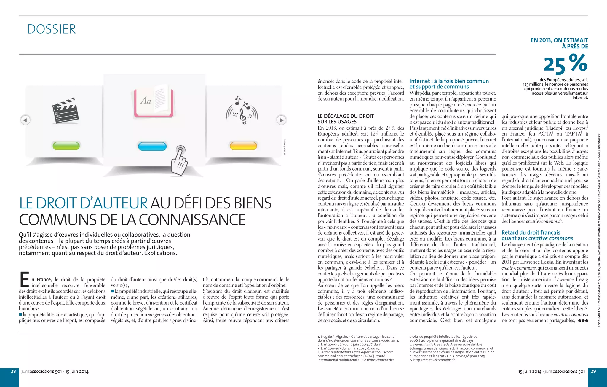 28 2915 juin 2014 - jurisassociations 501jurisassociations 501 - 15 juin 2014
qui provoque une opposition frontale entre
les industries et leur public et donne lieu à
un arsenal juridique (Hadopi2
ou Loppsi3
en France, feu ACTA4
ou TAFTA5
à
l’international), qui consacre une propriété
intellectuelle toute-puissante, reléguant à
d’étroites exceptions les possibilités d’usages
non commerciaux des publics alors même
qu’elles prolifèrent sur le Web. La logique
poursuivie est toujours la même  : sanc-
tionner des usages déviants massifs au
regard du droit d’auteur traditionnel pour se
donner le temps de développer des modèles
juridiquesadaptésàlanouvelledonne.
Pour autant, le sujet avance en dehors des
tribunaux sans qu’aucune jurisprudence
reconnaisse pour l’instant en France un
systèmequis’estimposéparsonusage :celui
deslicencescreativecommons6
.
Retard du droit français
quant aux creative commons
Lechangementdeparadigmedelacréation
et de la circulation des contenus apporté
par le numérique a été pris en compte dès
2001 par Lawrence Lessig. En inventant les
creativecommons,quiconnaissentunsuccès
mondial plus de 10 ans après leur appari-
tion, le juriste américain Lawrence Lessig
a en quelque sorte inversé la logique du
droit d’auteur : tout est permis par défaut,
sans demander la moindre autorisation, et
seulement ensuite l’auteur détermine des
critères simples qui encadrent cette liberté.
Les contenus sous licence creative commons
ne sont pas seulement partageables,
Internet : à la fois bien commun
et support de communs
Wikipédia,parexemple,appartientàtouset,
en même temps, il n’appartient à personne
puisque chaque page a été cocréée par un
ensemble de contributeurs qui choisissent
de placer ces contenus sous un régime qui
n’estpasceluidudroitd’auteurtraditionnel.
Pluslargement,néd’initiativesuniversitaires
et d’emblée placé sous un régime collabo-
ratif distinct de la propriété privée, Internet
est lui-même un bien commun et un socle
fondamental sur lequel des communs
numériques peuvent se déployer. Conjugué
au mouvement des logiciels libres qui
implique que le code source des logiciels
soit partageable et appropriable par ses utili-
sateurs,Internetpermetàtoutunchacunde
créer et de faire circuler à un coût très faible
des biens immatériels : messages, articles,
vidéos, photos, musique, code source, etc.
Ceux-ci deviennent des biens communs
lorsqu’ilssontvolontairementplacéssousun
régime qui permet une régulation ouverte
des usages. C’est le rôle des licences que
chacunpeututiliserpourdéclarerlesusages
autorisés des ressources immatérielles qu’il
crée ou modifie. Les biens communs, à la
différence du droit d’auteur traditionnel,
mettent donc les usages au cœur de la régu-
lation au lieu de donner une place prépon-
dérante à celui qui est censé « posséder » un
contenuparcequ’ilenestl’auteur.
On pourrait se réjouir de la formidable
extension de la diffusion des idées permise
par Internet et de la baisse drastique du coût
de reproduction de l’information. Pourtant,
les industries créatives ont très rapide-
ment assimilé, à travers le phénomène du
«piratage  », les échanges non marchands
entre individus et la contrefaçon à vocation
commerciale. C’est bien cet amalgame
énoncés dans le code de la propriété intel-
lectuelle est d’emblée protégée et suppose,
en dehors des exceptions prévues, l’accord
desonauteurpourlamoindremodification.
LE DÉCALAGE DU DROIT
SUR LES USAGES
En 2013, on estimait à près de 25 % des
Européens adultes1
, soit 125  millions, le
nombre de personnes qui produisent des
contenus rendus accessibles universelle-
mentsurInternet.Touspourraientprétendre
àun« statutd’auteur ».Toutescespersonnes
n’invententpasàpartirderien,maiscréentà
partir d’un fonds commun, souvent à partir
d’œuvres précédentes ou en assemblant
des extraits… On parle d’ailleurs non plus
d’œuvres mais, comme s’il fallait signifier
cetteextensiondudomaine,decontenus.Au
regard du droit d’auteur actuel, pour chaque
contenumisenligneetréutiliséparunautre
internaute, il est impératif de demander
l’autorisation à l’auteur… à condition de
pouvoir l’identifier. Si l’on ajoute à cela que
les « nouveaux » contenus sont souvent issus
de créations collectives, il est aisé de perce-
voir que le droit est en complet décalage
avec la « mise en capacité » du plus grand
nombre à créer des contenus avec des outils
numériques, mais surtout à les manipuler
en commun, c’est-à-dire à les remixer et à
les partager à grande échelle… Dans ce
contexte,quelschangementsdeperspectives
apportelanotiondebienscommuns ?
Au cœur de ce que l’on appelle les biens
communs, il y a trois éléments indisso-
ciables : des ressources, une communauté
de personnes et des règles d’organisation.
Le caractère commun ou non d’un bien se
définitenfonctiondesonrégimedepartage,
desonaccèsetdesacirculation.
tifs, notamment la marque commerciale, le
nomdedomaineetl’appellationd’origine.
S’agissant du droit d’auteur, est qualifiée
d’œuvre de l’esprit toute forme qui porte
l’empreinte de la subjectivité de son auteur.
Aucune démarche d’enregistrement n’est
requise pour qu’une œuvre soit protégée.
Ainsi, toute œuvre répondant aux critères
du droit d’auteur ainsi que du/des droit(s)
voisin(s) ;
 lapropriétéindustrielle,quiregroupeelle-
même, d’une part, les créations utilitaires,
comme le brevet d’invention et le certificat
d’obtention végétale ou, au contraire, un
droit de protection sui generis des obtentions
végétales, et, d’autre part, les signes distinc-
En France, le droit de la propriété
intellectuelle recouvre l’ensemble
des droits exclusifs accordés sur les créations
intellectuelles à l’auteur ou à l’ayant droit
d’une œuvre de l’esprit. Elle comporte deux
branches :
 la propriété littéraire et artistique, qui s’ap-
plique aux œuvres de l’esprit, est composée
1. Blog de P. Aigrain, « Culture et partage : les condi-
tions d’existence des communs culturels », déc. 2012.
2. L. no
2009-669 du 12 juin 2009, JO du 13.
3. L. no
2011-267 du 14 mars 2011, JO du 15.
4. Anti-Counterfeiting Trade Agreement ou accord
commercial anti-contrefaçon (ACAC) : traité
international multilatéral sur le renforcement des
droits de propriété intellectuelle, négocié de
2006 à 2010 par une quarantaine de pays.
5. Transatlantic Free Trade Area ou zone de libre-
échange transatlantique (ZLET) : accord commercial et
d’investissement en cours de négociation entre l’Union
européenne et les États-Unis, envisagé pour 2015.
6. http://creativecommons.fr.
DOSSIER
Qu’il s’agisse d’œuvres individuelles ou collaboratives, la question
des contenus – la plupart du temps créés à partir d’œuvres
précédentes – n’est pas sans poser de problèmes juridiques,
notamment quant au respect du droit d’auteur. Explications.
LEDROITD’AUTEURAUDÉFIDESBIENS
COMMUNSDELACONNAISSANCE
EN 2013, ON ESTIMAIT
À PRÈS DE
25%des Européens adultes, soit
125 millions, le nombre de personnes
qui produisent des contenus rendus
accessibles universellement sur
Internet.
©Liquidlayout
ArticleextraitdeJurisassociationsn°501du15juin2014.Reproductioninterditesansl’autorisationdeJuriséditions©ÉditionsDalloz–www.juriseditions.fr
 