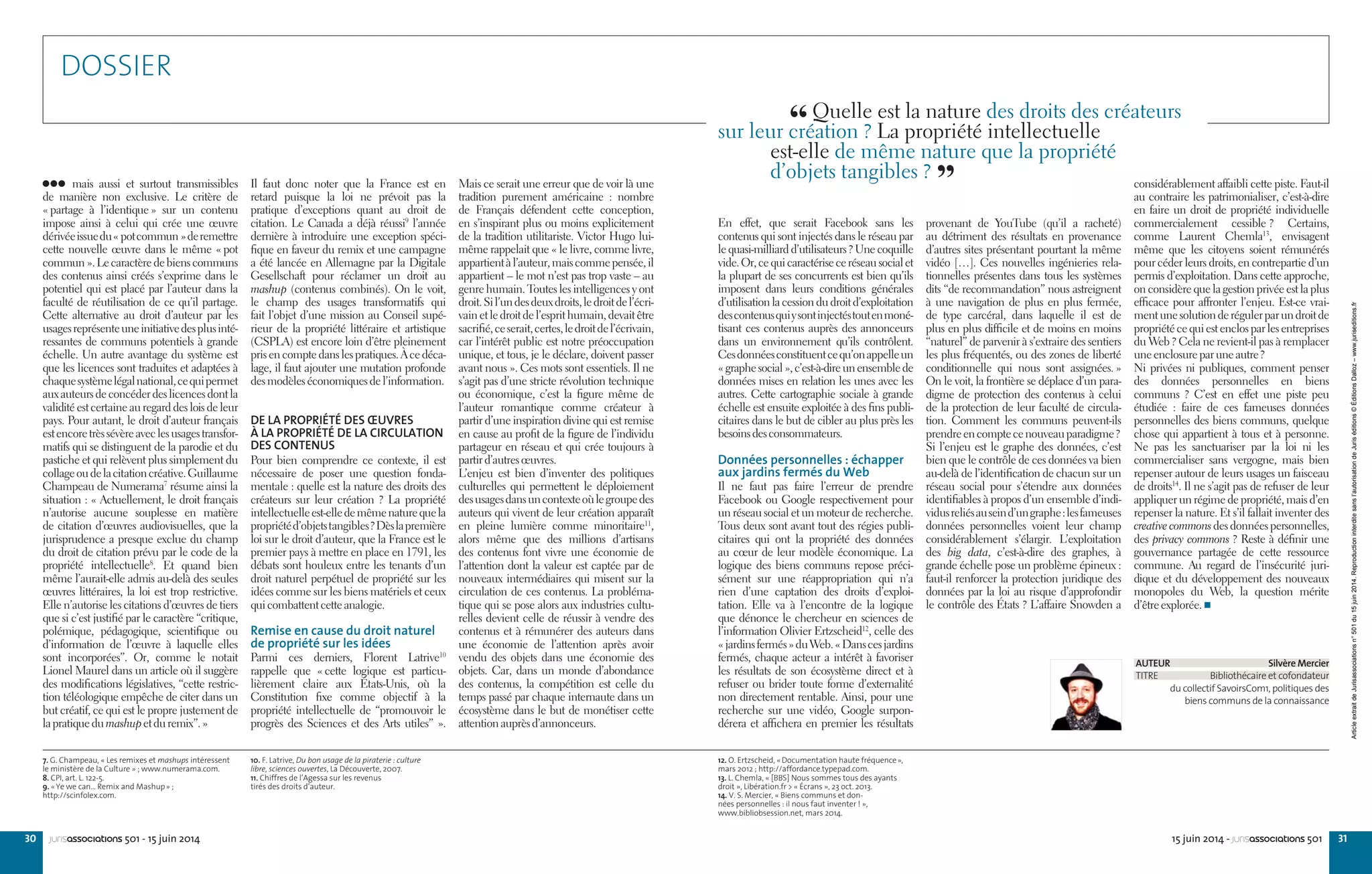 30 3115 juin 2014 - jurisassociations 501jurisassociations 501 - 15 juin 2014
provenant de YouTube (qu’il a racheté)
au détriment des résultats en provenance
d’autres sites présentant pourtant la même
vidéo […]. Ces nouvelles ingénieries rela-
tionnelles présentes dans tous les systèmes
dits “de recommandation” nous astreignent
à une navigation de plus en plus fermée,
de type carcéral, dans laquelle il est de
plus en plus difficile et de moins en moins
“naturel” de parvenir à s’extraire des sentiers
les plus fréquentés, ou des zones de liberté
conditionnelle qui nous sont assignées. »
On le voit, la frontière se déplace d’un para-
digme de protection des contenus à celui
de la protection de leur faculté de circula-
tion. Comment les communs peuvent-ils
prendreencomptecenouveauparadigme ?
Si l’enjeu est le graphe des données, c’est
bien que le contrôle de ces données va bien
au-delà de l’identification de chacun sur un
réseau social pour s’étendre aux données
identifiables à propos d’un ensemble d’indi-
vidusreliésauseind’ungraphe :lesfameuses
données personnelles voient leur champ
considérablement s’élargir. L’exploitation
des big data, c’est-à-dire des graphes, à
grande échelle pose un problème épineux :
faut-il renforcer la protection juridique des
données par la loi au risque d’approfondir
le contrôle des États ? L’affaire Snowden a
En effet, que serait Facebook sans les
contenus qui sont injectés dans le réseau par
lequasi-milliardd’utilisateurs ?Unecoquille
vide.Or,cequicaractériseceréseausocialet
la plupart de ses concurrents est bien qu’ils
imposent dans leurs conditions générales
d’utilisation la cession du droit d’exploitation
descontenusquiysontinjectéstoutenmoné-
tisant ces contenus auprès des annonceurs
dans un environnement qu’ils contrôlent.
Cesdonnéesconstituentcequ’onappelleun
« graphesocial »,c’est-à-direunensemblede
données mises en relation les unes avec les
autres. Cette cartographie sociale à grande
échelle est ensuite exploitée à des fins publi-
citaires dans le but de cibler au plus près les
besoinsdesconsommateurs.
Données personnelles : échapper
aux jardins fermés du Web
Il ne faut pas faire l’erreur de prendre
Facebook ou Google respectivement pour
un réseau social et un moteur de recherche.
Tous deux sont avant tout des régies publi-
citaires qui ont la propriété des données
au cœur de leur modèle économique. La
logique des biens communs repose préci-
sément sur une réappropriation qui n’a
rien d’une captation des droits d’exploi-
tation. Elle va à l’encontre de la logique
que dénonce le chercheur en sciences de
l’information Olivier Ertzscheid12
, celle des
« jardinsfermés »duWeb.« Danscesjardins
fermés, chaque acteur a intérêt à favoriser
les résultats de son écosystème direct et à
refuser ou brider toute forme d’externalité
non directement rentable. Ainsi, pour une
recherche sur une vidéo, Google surpon-
dérera et affichera en premier les résultats
Mais ce serait une erreur que de voir là une
tradition purement américaine  : nombre
de Français défendent cette conception,
en s’inspirant plus ou moins explicitement
de la tradition utilitariste. Victor Hugo lui-
même rappelait que « le livre, comme livre,
appartientàl’auteur,maiscommepensée,il
appartient – le mot n’est pas trop vaste – au
genre humain. Toutes les intelligences y ont
droit.Sil’undesdeuxdroits,ledroitdel’écri-
vainetledroitdel’esprithumain,devaitêtre
sacrifié,ceserait,certes,ledroitdel’écrivain,
car l’intérêt public est notre préoccupation
unique, et tous, je le déclare, doivent passer
avant nous ». Ces mots sont essentiels. Il ne
s’agit pas d’une stricte révolution technique
ou économique, c’est la figure même de
l’auteur romantique comme créateur à
partir d’une inspiration divine qui est remise
en cause au profit de la figure de l’individu
partageur en réseau et qui crée toujours à
partird’autresœuvres.
L’enjeu est bien d’inventer des politiques
culturelles qui permettent le déploiement
desusagesdansuncontexteoùlegroupedes
auteurs qui vivent de leur création apparaît
en pleine lumière comme minoritaire11
,
alors même que des millions d’artisans
des contenus font vivre une économie de
l’attention dont la valeur est captée par de
nouveaux intermédiaires qui misent sur la
circulation de ces contenus. La probléma-
tique qui se pose alors aux industries cultu-
relles devient celle de réussir à vendre des
contenus et à rémunérer des auteurs dans
une économie de l’attention après avoir
vendu des objets dans une économie des
objets. Car, dans un monde d’abondance
des contenus, la compétition est celle du
temps passé par chaque internaute dans un
écosystème dans le but de monétiser cette
attentionauprèsd’annonceurs.
mais aussi et surtout transmissibles
de manière non exclusive. Le critère de
« partage à l’identique » sur un contenu
impose ainsi à celui qui crée une œuvre
dérivéeissuedu« potcommun »deremettre
cette nouvelle œuvre dans le même « pot
commun ».Lecaractèredebienscommuns
des contenus ainsi créés s’exprime dans le
potentiel qui est placé par l’auteur dans la
faculté de réutilisation de ce qu’il partage.
Cette alternative au droit d’auteur par les
usagesreprésenteuneinitiativedesplusinté-
ressantes de communs potentiels à grande
échelle. Un autre avantage du système est
que les licences sont traduites et adaptées à
chaquesystèmelégalnational,cequipermet
auxauteursdeconcéderdeslicencesdontla
validité est certaine au regard des lois de leur
pays. Pour autant, le droit d’auteur français
estencoretrèssévèreaveclesusagestransfor-
matifs qui se distinguent de la parodie et du
pastiche et qui relèvent plus simplement du
collageoudelacitationcréative.Guillaume
Champeau de Numerama7
résume ainsi la
situation : « Actuellement, le droit français
n’autorise aucune souplesse en matière
de citation d’œuvres audiovisuelles, que la
jurisprudence a presque exclue du champ
du droit de citation prévu par le code de la
propriété intellectuelle8
. Et quand bien
même l’aurait-elle admis au-delà des seules
œuvres littéraires, la loi est trop restrictive.
Elle n’autorise les citations d’œuvres de tiers
que si c’est justifié par le caractère “critique,
polémique, pédagogique, scientifique ou
d’information de l’œuvre à laquelle elles
sont incorporées”. Or, comme le notait
Lionel Maurel dans un article où il suggère
des modifications législatives, “cette restric-
tion téléologique empêche de citer dans un
but créatif, ce qui est le propre justement de
lapratiquedumashupetduremix”. »
Il faut donc noter que la France est en
retard puisque la loi ne prévoit pas la
pratique d’exceptions quant au droit de
citation. Le Canada a déjà réussi9
l’année
dernière à introduire une exception spéci-
fique en faveur du remix et une campagne
a été lancée en Allemagne par la Digitale
Gesellschaft pour réclamer un droit au
mashup (contenus combinés). On le voit,
le champ des usages transformatifs qui
fait l’objet d’une mission au Conseil supé-
rieur de la propriété littéraire et artistique
(CSPLA) est encore loin d’être pleinement
prisencomptedanslespratiques.Àcedéca-
lage, il faut ajouter une mutation profonde
desmodèleséconomiquesdel’information.
DE LA PROPRIÉTÉ DES ŒUVRES
À LA PROPRIÉTÉ DE LA CIRCULATION
DES CONTENUS
Pour bien comprendre ce contexte, il est
nécessaire de poser une question fonda-
mentale : quelle est la nature des droits des
créateurs sur leur création  ? La propriété
intellectuelleest-elledemêmenaturequela
propriétéd’objetstangibles ?Dèslapremière
loi sur le droit d’auteur, que la France est le
premier pays à mettre en place en 1791, les
débats sont houleux entre les tenants d’un
droit naturel perpétuel de propriété sur les
idées comme sur les biens matériels et ceux
quicombattentcetteanalogie.
Remise en cause du droit naturel
de propriété sur les idées
Parmi ces derniers, Florent Latrive10
rappelle que « cette logique est particu-
lièrement claire aux États-Unis, où la
Constitution fixe comme objectif à la
propriété intellectuelle de “promouvoir le
progrès des Sciences et des Arts utiles” ».
AUTEUR Silvère Mercier
TITRE Bibliothécaire et cofondateur
du collectif SavoirsCom1, politiques des
biens communs de la connaissance
12. O. Ertzscheid, «Documentation haute fréquence»,
mars 2012 ; http://affordance.typepad.com.
13. L. Chemla, « [BBS] Nous sommes tous des ayants
droit », Libération.fr > « Écrans », 23 oct. 2013.
14. V. S. Mercier, « Biens communs et don-
nées personnelles : il nous faut inventer ! »,
www.bibliobsession.net, mars 2014.
7. G. Champeau, « Les remixes et mashups intéressent
le ministère de la Culture » ; www.numerama.com.
8. CPI, art. L. 122-5.
9. «Ye we can... Remix and Mashup» ;
http://scinfolex.com.
10. F. Latrive, Du bon usage de la piraterie : culture
libre, sciences ouvertes, La Découverte, 2007.
11. Chiffres de l’Agessa sur les revenus
tirés des droits d’auteur.
“ Quelle est la nature des droits des créateurs
sur leur création ? La propriété intellectuelle
est-elle de même nature que la propriété
d’objets tangibles ? 
”
DOSSIER
considérablement affaibli cette piste. Faut-il
au contraire les patrimonialiser, c’est-à-dire
en faire un droit de propriété individuelle
commercialement cessible ? Certains,
comme Laurent Chemla13
, envisagent
même que les citoyens soient rémunérés
pour céder leurs droits, en contrepartie d’un
permis d’exploitation. Dans cette approche,
on considère que la gestion privée est la plus
efficace pour affronter l’enjeu. Est-ce vrai-
mentunesolutionderégulerparundroitde
propriété ce qui est enclos par les entreprises
du Web ? Cela ne revient-il pas à remplacer
uneenclosureparuneautre ?
Ni privées ni publiques, comment penser
des données personnelles en biens
communs  ? C’est en effet une piste peu
étudiée  : faire de ces fameuses données
personnelles des biens communs, quelque
chose qui appartient à tous et à personne.
Ne pas les sanctuariser par la loi ni les
commercialiser sans vergogne, mais bien
repenser autour de leurs usages un faisceau
de droits14
. Il ne s’agit pas de refuser de leur
appliquer un régime de propriété, mais d’en
repenser la nature. Et s’il fallait inventer des
creative commons des données personnelles,
des privacy commons ? Reste à définir une
gouvernance partagée de cette ressource
commune. Au regard de l’insécurité juri-
dique et du développement des nouveaux
monopoles du Web, la question mérite
d’êtreexplorée.
ArticleextraitdeJurisassociationsn°501du15juin2014.Reproductioninterditesansl’autorisationdeJuriséditions©ÉditionsDalloz–www.juriseditions.fr
 