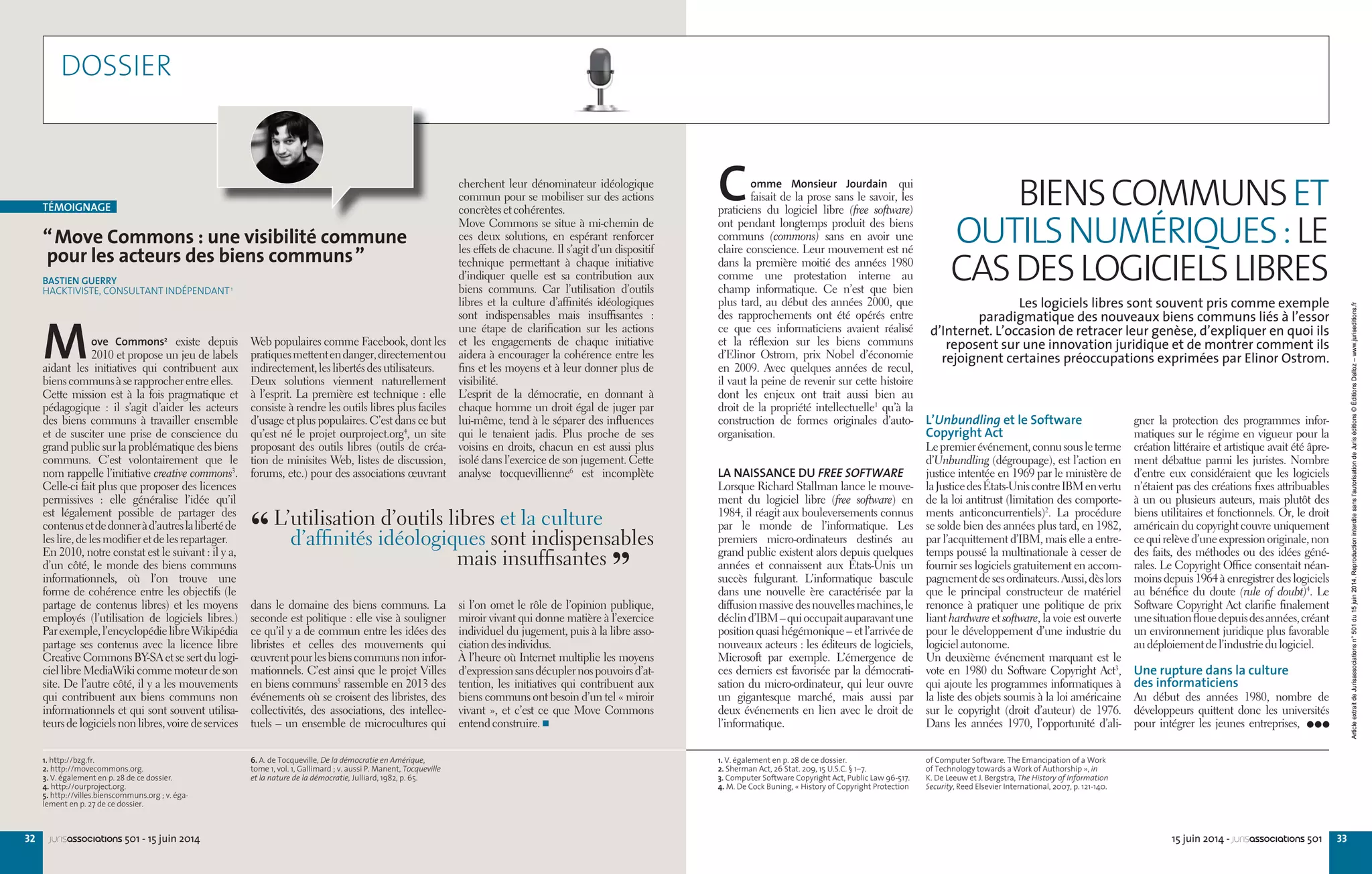 3332 15 juin 2014 - jurisassociations 501jurisassociations 501 - 15 juin 2014
“Move Commons : une visibilité commune
pour les acteurs des biens communs”
BASTIEN GUERRY
HACKTIVISTE, CONSULTANT INDÉPENDANT1
Move Commons2
existe depuis
2010 et propose un jeu de labels
aidant les initiatives qui contribuent aux
bienscommunsàserapprocherentreelles.
Cette mission est à la fois pragmatique et
pédagogique  : il s’agit d’aider les acteurs
des biens communs à travailler ensemble
et de susciter une prise de conscience du
grand public sur la problématique des biens
communs. C’est volontairement que le
nom rappelle l’initiative creative commons3
.
Celle-ci fait plus que proposer des licences
permissives  : elle généralise l’idée qu’il
est légalement possible de partager des
contenusetdedonneràd’autreslalibertéde
leslire,delesmodifieretdelesrepartager.
En 2010, notre constat est le suivant : il y a,
d’un côté, le monde des biens communs
informationnels, où l’on trouve une
forme de cohérence entre les objectifs (le
partage de contenus libres) et les moyens
employés (l’utilisation de logiciels libres.)
Parexemple,l’encyclopédielibreWikipédia
partage ses contenus avec la licence libre
Creative Commons BY-SA et se sert du logi-
ciellibreMediaWikicommemoteurdeson
site. De l’autre côté, il y a les mouvements
qui contribuent aux biens communs non
informationnels et qui sont souvent utilisa-
teursdelogicielsnonlibres,voiredeservices
Web populaires comme Facebook, dont les
pratiquesmettentendanger,directementou
indirectement,leslibertésdesutilisateurs.
Deux solutions viennent naturellement
à l’esprit. La première est technique : elle
consiste à rendre les outils libres plus faciles
d’usage et plus populaires. C’est dans ce but
qu’est né le projet ourproject.org4
, un site
proposant des outils libres (outils de créa-
tion de minisites Web, listes de discussion,
forums, etc.) pour des associations œuvrant
dans le domaine des biens communs. La
seconde est politique : elle vise à souligner
ce qu’il y a de commun entre les idées des
libristes et celles des mouvements qui
œuvrentpourlesbienscommunsnoninfor-
mationnels. C’est ainsi que le projet Villes
en biens communs5
rassemble en 2013 des
événements où se croisent des libristes, des
collectivités, des associations, des intellec-
tuels – un ensemble de microcultures qui
cherchent leur dénominateur idéologique
commun pour se mobiliser sur des actions
concrètesetcohérentes.
Move Commons se situe à mi-chemin de
ces deux solutions, en espérant renforcer
les effets de chacune. Il s’agit d’un dispositif
technique permettant à chaque initiative
d’indiquer quelle est sa contribution aux
biens communs. Car l’utilisation d’outils
libres et la culture d’affinités idéologiques
sont indispensables mais insuffisantes  :
une étape de clarification sur les actions
et les engagements de chaque initiative
aidera à encourager la cohérence entre les
fins et les moyens et à leur donner plus de
visibilité.
L’esprit de la démocratie, en donnant à
chaque homme un droit égal de juger par
lui-même, tend à le séparer des influences
qui le tenaient jadis. Plus proche de ses
voisins en droits, chacun en est aussi plus
isolé dans l’exercice de son jugement. Cette
analyse tocquevillienne6
est incomplète
si l’on omet le rôle de l’opinion publique,
miroir vivant qui donne matière à l’exercice
individuel du jugement, puis à la libre asso-
ciationdesindividus.
À l’heure où Internet multiplie les moyens
d’expressionsansdécuplernospouvoirsd’at-
tention, les initiatives qui contribuent aux
biens communs ont besoin d’un tel « miroir
vivant », et c’est ce que Move Commons
entendconstruire.
1. http://bzg.fr.
2. http://movecommons.org.
3. V. également en p. 28 de ce dossier.
4. http://ourproject.org.
5. http://villes.bienscommuns.org ; v. éga-
lement en p. 27 de ce dossier.
6. A. de Tocqueville, De la démocratie en Amérique,
tome 1, vol. 1, Gallimard ; v. aussi P. Manent, Tocqueville
et la nature de la démocratie, Julliard, 1982, p. 65.
TÉMOIGNAGE
1. V. également en p. 28 de ce dossier.
2. Sherman Act, 26 Stat. 209, 15 U.S.C. § 1–7.
3. Computer Software Copyright Act, Public Law 96-517.
4. M. De Cock Buning, « History of Copyright Protection
of Computer Software. The Emancipation of a Work
of Technology towards a Work of Authorship », in
K. De Leeuw et J. Bergstra, The History of Information
Security, Reed Elsevier International, 2007, p. 121-140.
gner la protection des programmes infor-
matiques sur le régime en vigueur pour la
création littéraire et artistique avait été âpre-
ment débattue parmi les juristes. Nombre
d’entre eux considéraient que les logiciels
n’étaient pas des créations fixes attribuables
à un ou plusieurs auteurs, mais plutôt des
biens utilitaires et fonctionnels. Or, le droit
américain du copyright couvre uniquement
cequirelèved’uneexpressionoriginale,non
des faits, des méthodes ou des idées géné-
rales. Le Copyright Office consentait néan-
moins depuis 1964 à enregistrer des logiciels
au bénéfice du doute (rule of doubt)4
. Le
Software Copyright Act clarifie finalement
unesituationflouedepuisdesannées,créant
un environnement juridique plus favorable
audéploiementdel’industriedulogiciel.
Une rupture dans la culture
des informaticiens
Au début des années  1980, nombre de
développeurs quittent donc les universités
pour intégrer les jeunes entreprises,
L’Unbundling et le Software
Copyright Act
Lepremierévénement,connusousleterme
d’Unbundling (dégroupage), est l’action en
justice intentée en 1969 par le ministère de
laJusticedesÉtats-UniscontreIBMenvertu
de la loi antitrust (limitation des comporte-
ments anticoncurrentiels)2
. La procédure
se solde bien des années plus tard, en 1982,
par l’acquittement d’IBM, mais elle a entre-
temps poussé la multinationale à cesser de
fournir ses logiciels gratuitement en accom-
pagnementdesesordinateurs.Aussi,dèslors
que le principal constructeur de matériel
renonce à pratiquer une politique de prix
liant hardware et software, la voie est ouverte
pour le développement d’une industrie du
logicielautonome.
Un deuxième événement marquant est le
vote en 1980 du Software Copyright Act3
,
qui ajoute les programmes informatiques à
la liste des objets soumis à la loi américaine
sur le copyright (droit d’auteur) de 1976.
Dans les années  1970, l’opportunité d’ali-
Comme Monsieur Jourdain qui
faisait de la prose sans le savoir, les
praticiens du logiciel libre (free software)
ont pendant longtemps produit des biens
communs (commons) sans en avoir une
claire conscience. Leur mouvement est né
dans la première moitié des années  1980
comme une protestation interne au
champ informatique. Ce n’est que bien
plus tard, au début des années 2000, que
des rapprochements ont été opérés entre
ce que ces informaticiens avaient réalisé
et la réflexion sur les biens communs
d’Elinor Ostrom, prix Nobel d’économie
en 2009. Avec quelques années de recul,
il vaut la peine de revenir sur cette histoire
dont les enjeux ont trait aussi bien au
droit de la propriété intellectuelle1
qu’à la
construction de formes originales d’auto-
organisation.
LA NAISSANCE DU FREE SOFTWARE
Lorsque Richard Stallman lance le mouve-
ment du logiciel libre (free software) en
1984, il réagit aux bouleversements connus
par le monde de l’informatique. Les
premiers micro-ordinateurs destinés au
grand public existent alors depuis quelques
années et connaissent aux États-Unis un
succès fulgurant. L’informatique bascule
dans une nouvelle ère caractérisée par la
diffusionmassivedesnouvellesmachines,le
déclind’IBM–quioccupaitauparavantune
position quasi hégémonique – et l’arrivée de
nouveaux acteurs : les éditeurs de logiciels,
Microsoft par exemple. L’émergence de
ces derniers est favorisée par la démocrati-
sation du micro-ordinateur, qui leur ouvre
un gigantesque marché, mais aussi par
deux événements en lien avec le droit de
l’informatique.
BIENSCOMMUNSET
OUTILSNUMÉRIQUES:LE
CASDESLOGICIELSLIBRES
Les logiciels libres sont souvent pris comme exemple
paradigmatique des nouveaux biens communs liés à l’essor
d’Internet. L’occasion de retracer leur genèse, d’expliquer en quoi ils
reposent sur une innovation juridique et de montrer comment ils
rejoignent certaines préoccupations exprimées par Elinor Ostrom.
DOSSIER
“ L’utilisation d’outils libres et la culture
d’affinités idéologiques sont indispensables
mais insuffisantes 
”
ArticleextraitdeJurisassociationsn°501du15juin2014.Reproductioninterditesansl’autorisationdeJuriséditions©ÉditionsDalloz–www.juriseditions.fr
 