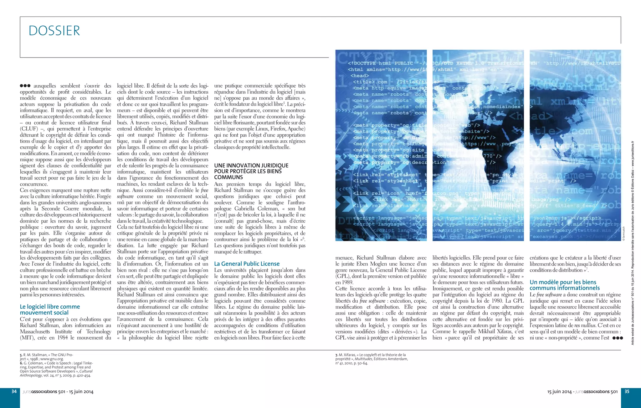 34 3515 juin 2014 - jurisassociations 501jurisassociations 501 - 15 juin 2014
auxquelles semblent s’ouvrir des
opportunités de profit considérables. Le
modèle économique de ces nouveaux
acteurs suppose la privatisation du code
informatique. Il requiert, en aval, que les
utilisateursacceptentdescontratsdelicence
– ou contrat de licence utilisateur final
(CLUF) –, qui permettent à l’entreprise
détenant le copyright de définir les condi-
tions d’usage du logiciel, en interdisant par
exemple de le copier et d’y apporter des
modifications.Enamont,cemodèleécono-
mique suppose aussi que les développeurs
signent des clauses de confidentialité par
lesquelles ils s’engagent à maintenir leur
travail secret pour ne pas faire le jeu de la
concurrence.
Ces exigences marquent une rupture nette
avec la culture informatique héritée. Forgée
dans les grandes universités anglo-saxonnes
après la Seconde Guerre mondiale, la
culturedesdéveloppeursesthistoriquement
dominée par les normes de la recherche
publique  : ouverture du savoir, jugement
par les pairs. Elle s’organise autour de
pratiques de partage et de collaboration  :
s’échanger des bouts de code, regarder le
travail des autres pour s’en inspirer, modifier
les développements faits par des collègues.
Avec l’essor de l’industrie du logiciel, cette
culture professionnelle est battue en brèche
à mesure que le code informatique devient
unbienmarchandjuridiquementprotégéet
non plus une ressource circulant librement
parmilespersonnesintéressées.
Le logiciel libre comme
mouvement social
C’est pour s’opposer à ces évolutions que
Richard Stallman, alors informaticien au
Massachusetts Institute of Technology
(MIT), crée en 1984 le mouvement du
7. M. Xifaras, « Le copyleft et la théorie de la
propriété », Multitudes, Éditions Amsterdam,
no
41, 2010, p. 50-64.
créations que le créateur a la liberté d’user
librementdesonbien,jusqu’àdéciderdeses
conditionsdedistribution »7
.
Un modèle pour les biens
communs informationnels
Le free software a donc construit un régime
juridique qui remet en cause l’idée selon
laquelle une ressource librement accessible
devrait nécessairement être appropriable
par n’importe qui – idée qu’on associait à
l’expression latine de res nullius. C’est en ce
sens qu’il est un modèle de bien commun :
ni une « non-propriété », comme l’est
menace, Richard Stallman élabore avec
le juriste Eben Moglen une licence d’un
genre nouveau, la General Public License
(GPL), dont la première version est publiée
en1989.
Cette licence accorde à tous les utilisa-
teurs des logiciels qu’elle protège les quatre
libertés du free software : exécution, copie,
modification et distribution. Elle pose
aussi une obligation  : celle de maintenir
ces libertés sur toutes les distributions
ultérieures du logiciel, y compris sur les
versions modifiées (dites « dérivées »). La
GPL vise ainsi à protéger et à pérenniser les
libertés logicielles. Elle prend pour ce faire
ses distances avec le régime du domaine
public, lequel apparaît impropre à garantir
qu’une ressource informationnelle « libre »
le demeure pour tous ses utilisateurs futurs.
Ironiquement, ce geste est rendu possible
par l’intégration du logiciel au régime du
copyright depuis la loi de 1980. La GPL
est ainsi la construction d’une alternative
au régime par défaut du copyright, mais
cette alternative est fondée sur les privi-
lèges accordés aux auteurs par le copyright.
Comme le rappelle Mikhaïl Xifaras, c’est
bien « parce qu’il est propriétaire de ses
une pratique commerciale spécifique très
répandue dans l’industrie du logiciel [mais
ne] s’oppose pas au monde des affaires »,
écrit le fondateur du logiciel libre5
. La préci-
sion est d’importance, comme le montrera
par la suite l’essor d’une économie du logi-
ciel libre florissante, pourtant fondée sur des
biens (par exemple Linux, Firefox, Apache)
qui ne font pas l’objet d’une appropriation
privative et ne sont pas soumis aux régimes
classiquesdepropriétéintellectuelle.
UNE INNOVATION JURIDIQUE
POUR PROTÉGER LES BIENS
COMMUNS
Aux premiers temps du logiciel libre,
Richard Stallman ne s’occupe guère des
questions juridiques que celui-ci peut
soulever. Comme le souligne l’anthro-
pologue Gabriella Coleman, «  son but
n’[est] pas de bricoler la loi, à laquelle il ne
[connaît] pas grand-chose, mais d’écrire
une suite de logiciels libres à même de
remplacer les logiciels propriétaires, et de
contourner ainsi le problème de la loi »6
.
Les questions juridiques n’ont toutefois pas
manquédelerattraper.
La General Public License
Les universités plaçaient jusqu’alors dans
le domaine public les logiciels dont elles
n’espéraient pas tirer de bénéfices commer-
ciaux afin de les rendre disponibles au plus
grand nombre. Elles distribuaient ainsi des
logiciels pouvant être considérés comme
libres. Le régime du domaine public lais-
sait néanmoins la possibilité à des acteurs
privés de les intégrer à des offres payantes
accompagnées de conditions d’utilisation
restrictives et de les transformer ce faisant
en logiciels non libres. Pour faire face à cette
logiciel libre. Il définit de la sorte des logi-
ciels dont le code source – les instructions
qui déterminent l’exécution d’un logiciel
et donc ce sur quoi travaillent les program-
meurs – est disponible et qui peuvent être
librement utilisés, copiés, modifiés et distri-
bués. À travers ceux-ci, Richard Stallman
entend défendre les principes d’ouverture
qui ont marqué l’histoire de l’informa-
tique, mais il poursuit aussi des objectifs
plus larges. Il estime en effet que la privati-
sation du code, non content de détériorer
les conditions de travail des développeurs
et de ralentir les progrès de la connaissance
informatique, maintient les utilisateurs
dans l’ignorance du fonctionnement des
machines, les rendant esclaves de la tech-
nique. Aussi considère-t-il d’emblée le free
software comme un mouvement social,
mû par un objectif de démocratisation du
savoir informatique et porteur de certaines
valeurs :lepartagedusavoir,lacollaboration
dansletravail,lacréativitétechnologique.
Cela ne fait toutefois du logiciel libre ni une
critique générale de la propriété privée ni
une remise en cause globale de la marchan-
disation. La lutte engagée par Richard
Stallman porte sur l’appropriation privative
du code informatique, en tant qu’il s’agit
là d’information. Or, l’information est un
bien non rival : elle ne s’use pas lorsqu’on
s’ensert,ellepeutêtrepartagéeetdupliquée
sans être altérée, contrairement aux biens
physiques qui existent en quantité limitée.
Richard Stallman est ainsi convaincu que
l’appropriation privative est nuisible dans le
domaine informationnel car elle entraîne
unesous-utilisationdesressourcesetentrave
l’avancement de la connaissance. Cela
n’équivaut aucunement à une hostilité de
principe envers les entreprises et le marché :
«  la philosophie du logiciel libre rejette
5. R. M. Stallman, « The GNU Pro-
ject », 1998 ; www.gnu.org.
6. G. Coleman, « Code is Speech : Legal Tinke-
ring, Expertise, and Protest among Free and
Open Source Software Developers », Cultural
Anthropology, vol. 24, no
3, 2009, p. 420-454.
DOSSIER
©Semisatch
ArticleextraitdeJurisassociationsn°501du15juin2014.Reproductioninterditesansl’autorisationdeJuriséditions©ÉditionsDalloz–www.juriseditions.fr
 