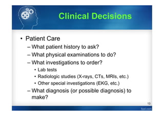 13
Clinical Decisions
• Patient Care
– What patient history to ask?
– What physical examinations to do?
– What investigations to order?
• Lab tests
• Radiologic studies (X-rays, CTs, MRIs, etc.)
• Other special investigations (EKG, etc.)
– What diagnosis (or possible diagnosis) to
make?
 