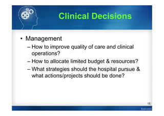 15
Clinical Decisions
• Management
– How to improve quality of care and clinical
operations?
– How to allocate limited budget & resources?
– What strategies should the hospital pursue &
what actions/projects should be done?
 