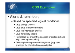 32
• Alerts & reminders
–Based on specified logical conditions
• Drug-allergy checks
• Drug-drug interaction checks
• Drug-lab interaction checks
• Drug-formulary checks
• Reminders for preventive services or certain actions
(e.g. smoking cessation)
• Clinical practice guideline integration (e.g. best
practices for chronic disease patients)
CDS Examples
 