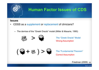 53
Issues
• CDSS as a supplement or replacement of clinicians?
– The demise of the “Greek Oracle” model (Miller & Masarie, 1990)
The “Greek Oracle” Model
The “Fundamental Theorem”
Friedman (2009)
Human Factor Issues of CDS
Wrong Assumption
Correct Assumption
 