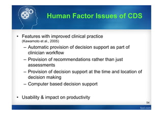 54
• Features with improved clinical practice
(Kawamoto et al., 2005)
– Automatic provision of decision support as part of
clinician workflow
– Provision of recommendations rather than just
assessments
– Provision of decision support at the time and location of
decision making
– Computer based decision support
• Usability & impact on productivity
Human Factor Issues of CDS
 