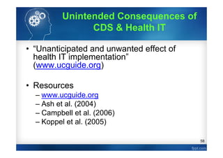 58
• “Unanticipated and unwanted effect of
health IT implementation”
(www.ucguide.org)
• Resources
– www.ucguide.org
– Ash et al. (2004)
– Campbell et al. (2006)
– Koppel et al. (2005)
Unintended Consequences of
CDS & Health IT
 
