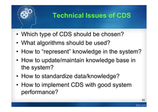 62
• Which type of CDS should be chosen?
• What algorithms should be used?
• How to “represent” knowledge in the system?
• How to update/maintain knowledge base in
the system?
• How to standardize data/knowledge?
• How to implement CDS with good system
performance?
Technical Issues of CDS
 