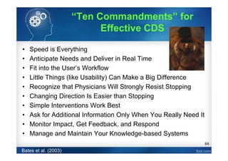 64
• Speed is Everything
• Anticipate Needs and Deliver in Real Time
• Fit into the User’s Workflow
• Little Things (like Usability) Can Make a Big Difference
• Recognize that Physicians Will Strongly Resist Stopping
• Changing Direction Is Easier than Stopping
• Simple Interventions Work Best
• Ask for Additional Information Only When You Really Need It
• Monitor Impact, Get Feedback, and Respond
• Manage and Maintain Your Knowledge-based Systems
Bates et al. (2003)
“Ten Commandments” for
Effective CDS
 