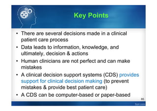 65
• There are several decisions made in a clinical
patient care process
• Data leads to information, knowledge, and
ultimately, decision & actions
• Human clinicians are not perfect and can make
mistakes
• A clinical decision support systems (CDS) provides
support for clinical decision making (to prevent
mistakes & provide best patient care)
• A CDS can be computer-based or paper-based
Key Points
 
