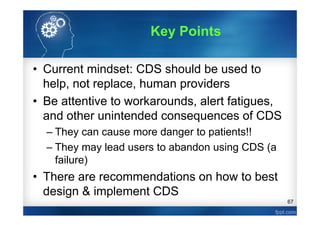 67
• Current mindset: CDS should be used to
help, not replace, human providers
• Be attentive to workarounds, alert fatigues,
and other unintended consequences of CDS
– They can cause more danger to patients!!
– They may lead users to abandon using CDS (a
failure)
• There are recommendations on how to best
design & implement CDS
Key Points
 