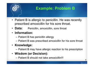 8
Example: Problem B
• Patient B is allergic to penicillin. He was recently
prescribed amoxicillin for his sore throat.
• Data: Penicillin, amoxicillin, sore throat
• Information:
– Patient B has penicillin allergy
– Patient B was prescribed amoxicillin for his sore throat
• Knowledge:
– Patient B may have allergic reaction to his prescription
• Wisdom (or Decision):
– Patient B should not take amoxicillin!!!
 