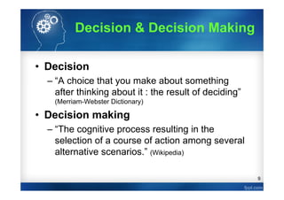 9
Decision & Decision Making
• Decision
– “A choice that you make about something
after thinking about it : the result of deciding”
(Merriam-Webster Dictionary)
• Decision making
– “The cognitive process resulting in the
selection of a course of action among several
alternative scenarios.” (Wikipedia)
 